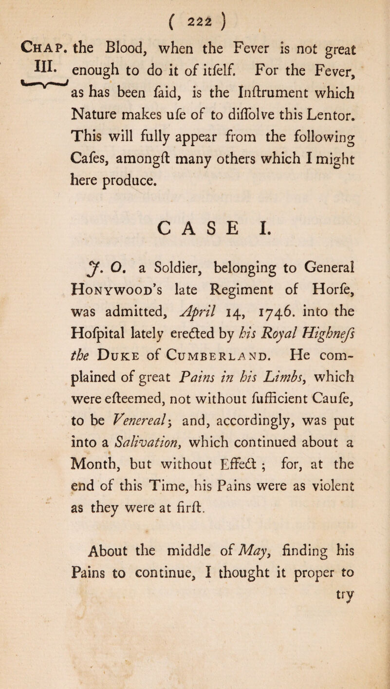 Chap, the Blood, when the Fever is not great Mh enough to do it of itfelf. For the Fever, 'v~~-*as has been faid, is the Inftrument which Nature makes ufe of to diffolve this Lentor. This will fully appear from the following Cafes, amongft many others which I might here produce. CASE I. y. o. a Soldier, belonging to General Honywood’s late Regiment of Horfe, was admitted, April 14, 1746. into the Hofpital lately eredted by his Royal Hightiefs the Duke of Cumberland. He com¬ plained of great Pains in his Limbs, which were efleemed, not without fufficient Caufe, to be Venereal; and, accordingly, was put into a Salivation, which continued about a ■V. - * Month, but without Effedt ; for, at the end of this Time, his Fains were as violent as they were at firft. About the middle of May, finding his Pains to continue, I thought it proper to try