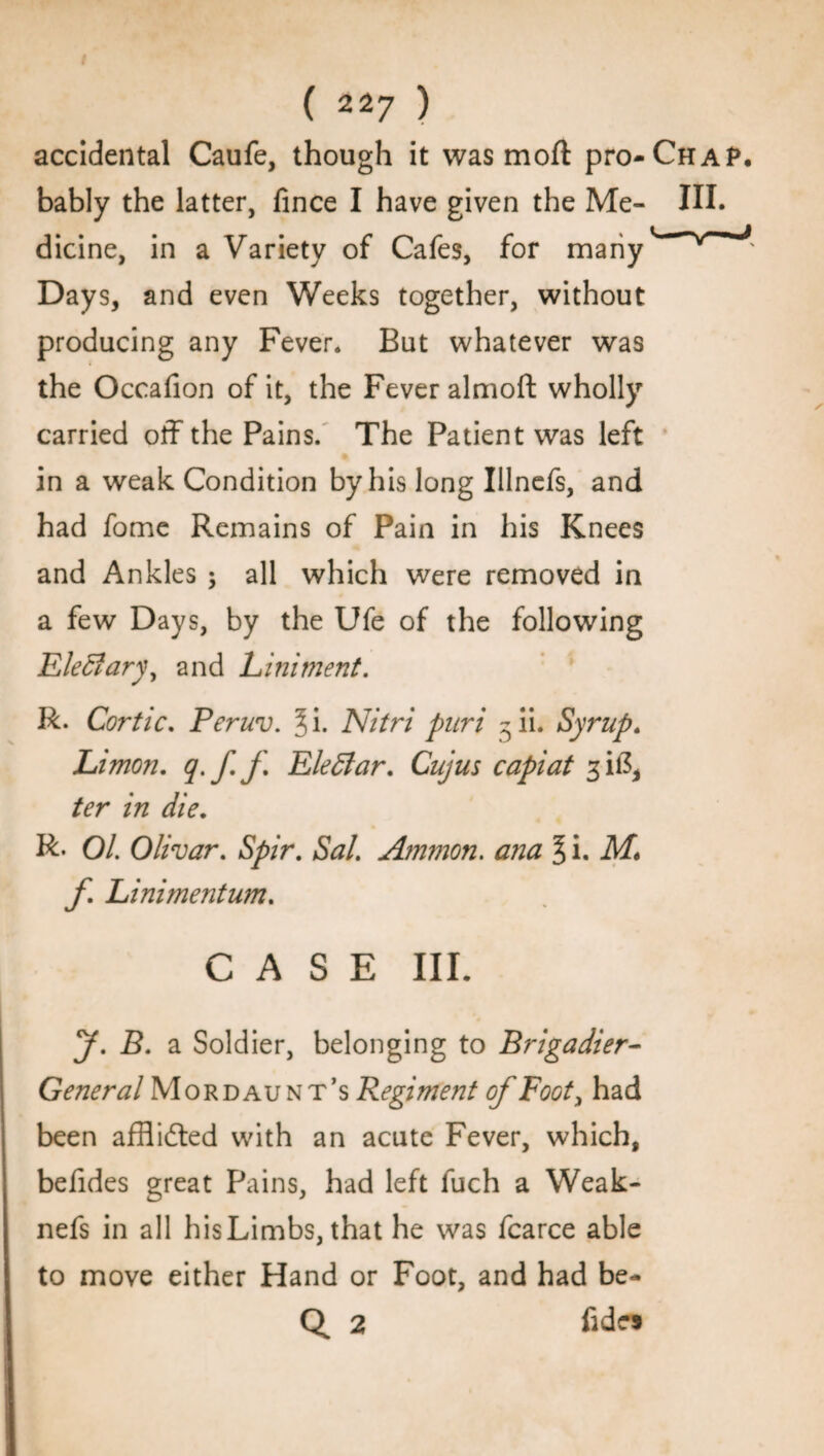 accidental Caufe, though it was moft pro-Chap. bably the latter, fince I have given the Me- HI. dicine, in a Variety of Cafes, for many’ ^ Days, and even Weeks together, without producing any Fever* But whatever was the Occafion of it, the Fever almoft wholly carried off the Pains. The Patient was left in a weak Condition by his long Illnefs, and had fome Remains of Pain in his Knees and Ankles $ all which were removed in a few Days, by the Ufe of the following Elec?ary, and Liniment. R. Cor tic. Peruv. Ji. Nitri pari - ii. Syrup. Limon. q.f.f EleElar. Cujus capiat 3 if?, ter in die. R- Ol. Olivar. Spir. Sal. Ammon. ana § i. M\ f Linimentum. CASE III. y. b. a Soldier, belonging to Brigadier- General Mordaunt’s Regiment of Foot, had been afflidted with an acute Fever, which, befides great Pains, had left fuch a Weak- nefs in all hisLimbs, that he was fcarce able to move either Hand or Foot, and had be- Q 2 fidc*