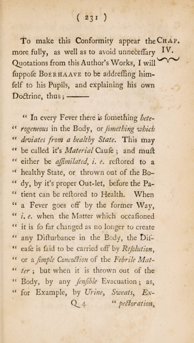 ( 23* ) I To make this Conformity appear the Chap. more fully, as well as to avoid unneteffary Quotations from this Author’s Works, I fuppofe Boerhaave to be addreffing him- felf to his Pupils, and explaining his own Dodrine, thus;- “ In every Fever there is fomething bete- <c rogeneous in the Body, or fomething which <c deviates from a healthy State. This may ct be called it’s Material Caufe ; and mull <c either be afjimilated\ i. e. reftored to a iC healthy State, or thrown out of the Bo- “ dy, by it’s proper Out-let, before the Pa- fc tient can be reflored to Health. When a Fever goes off* by the former Way, <c i. e. when the Matter which occafioned <£ it is fo far changed as no longer to create C£ any Difturbance in the Body, the Dif- <e eafe is fa id to be carried oft by Reflation > “ or a fimple ConcoBion of the Febrile Mai- “ ter \ but when it is thrown out of the <£ Body, by any fenfible Evacuation; as, “ for Example, by Urine, Sweats, Ex- Q^4 “ pefiorationy