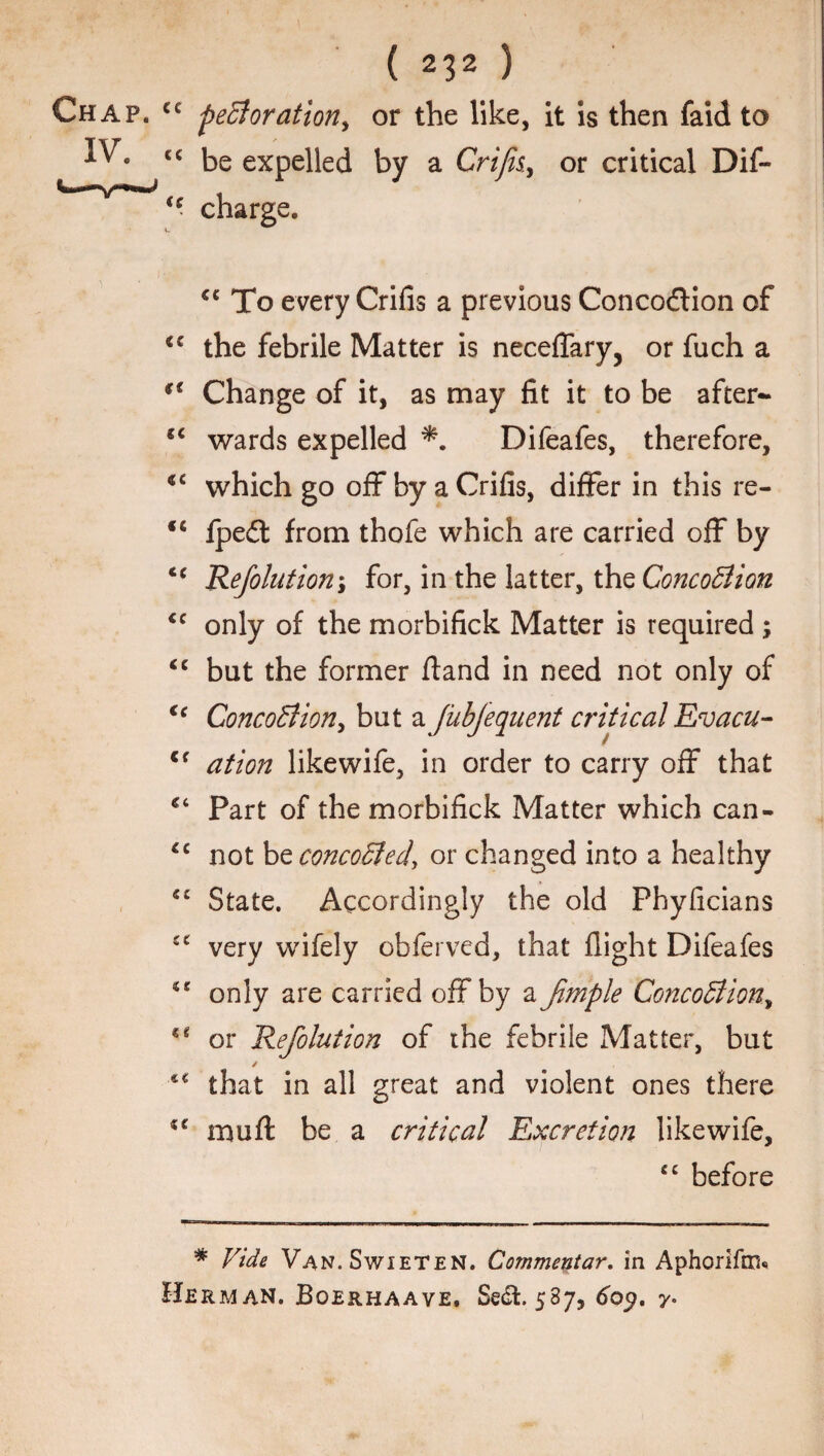 cc perforation, or the like, it is then faid to cc be expelled by a Crifii, or critical Dif- (c charge. €e To every Crifis a previous Concodtion of cc the febrile Matter is neceflary, or fuch a €t Change of it, as may fit it to be after- wards expelled Difeafes, therefore, which go off by a Crifis, differ in this re- <c fpedt from thofe which are carried off by tc Refolution; for, in the latter, the ConcoBion <c only of the morbifick Matter is required ; “ but the former fland in need not only of €c ConcoBion, but a JubJequent critical Evacu- Cf ation likewife, in order to carry off that Part of the morbifick Matter which can- “ not be concoBed, or changed into a healthy “ State. Accordingly the old Phyficians very wifely obferved, that flight Difeafes €£ only are carried off by a Jimple ConcoBion, or Refolution of the febrile Matter, but / that in all great and violent ones there mull be a critical Excretion likewife, cc before # Vide Van.Swieten. Commentary in Aphorifm* Herman. Boerhaave. Sedt. 5S7, 609. 7.