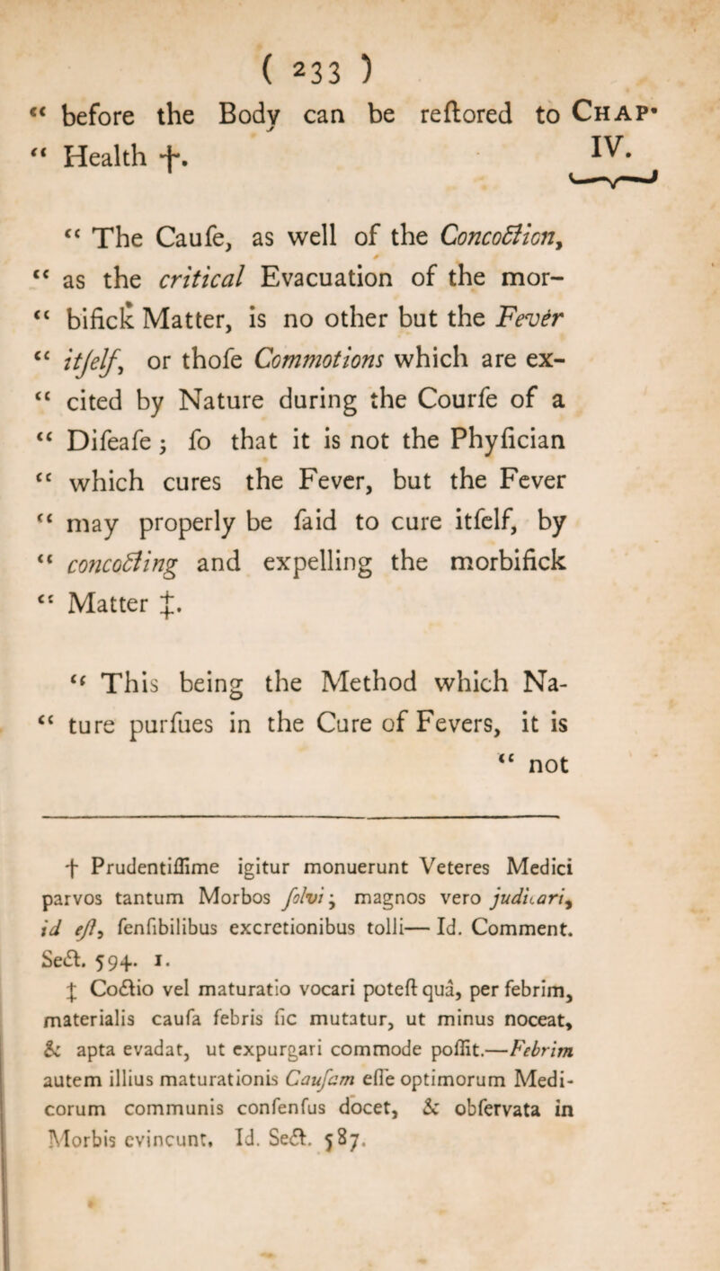 “ before the Body can be reftored to Chap* “ Health f. <c The Caufe, as well of the Concotficn, * <c as the critical Evacuation of the mor- <c bificlc. Matter, is no other but the Fever cc itjelf, or thofe Commotions which are ex- “ cited by Nature during the Courfe of a “ Difeafe ; fo that it is not the Phyfician cc which cures the Fever, but the Fever <( may properly be faid to cure itfelf, by <( concocting and expelling the morbifick ct Matter “ Th is being the Method which Na- “ ture purfues in the Cure of Fevers, it is iC not f Prudentiflime igitur monuerunt Veteres Medici parvos tantum Morbos ftlvij magnos vero judnari^ id eft? fenfibilibus excretionibus tolli— Id. Comment. Se&. 594. 1. J Co&io vel maturatio vocari poteft qua, per febrim, materialis caufa febris fie mutatur, ut minus noceat. Sc apta evadat, ut expurgari commode poffit.—Febrim autem illius maturationis Cauftm efie optimorum Medi- corum communis confenfus docet, Sc obfervata in Morbis cvincunt. Id. Se£I. 587-