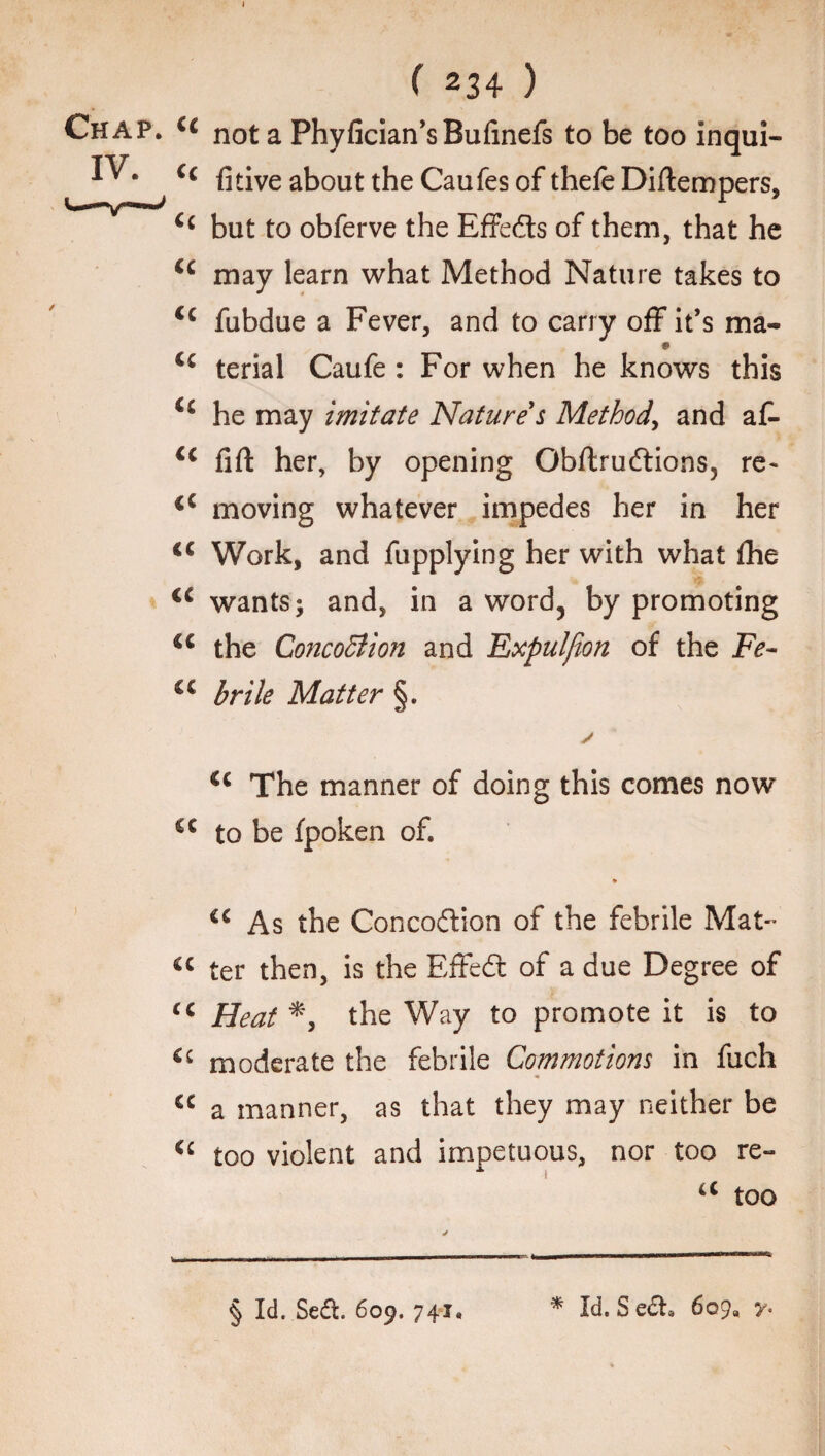 Chap. IV. ( 234 ) cc not a Phyfician’sBufinefs to be too inqui- Cc fitive about the Caufes of thefe Diftempers, Cc but to obferve the Effe&s of them, that he cc may learn what Method Nature takes to <c fubdue a Fever, and to carry off it’s ma- terial Caufe : For when he knows this <c he may imitate Nature's Method, and af- ic lift her, by opening Obftruftions, re- iC moving whatever impedes her in her <( Work, and fupplying her with what fhe <c wants; and, in a word, by promoting c< the Concobtion and Expulfion of the Fe~ €C brile Matter §. <c The manner of doing this comes now cc to be fpoken of. * “ As the Concodlion of the febrile Mat- “ ter then, is the Effedt of a due Degree of “ Heat *, the Way to promote it is to <£ moderate the febrile Commotions in fuch “ a manner, as that they may neither be “ too violent and impetuous, nor too re- “ too