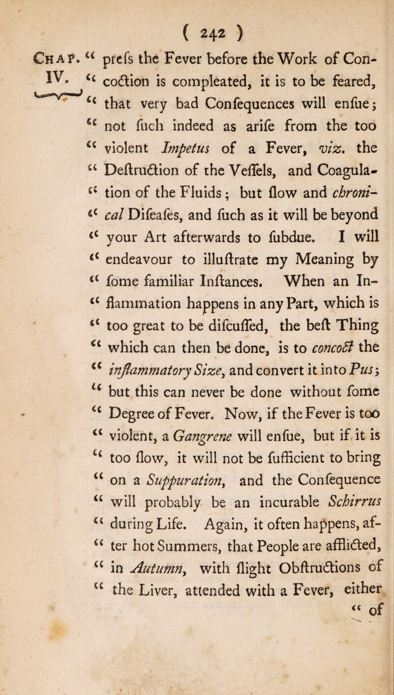 Chat. u prcfs the Fever before the Work of Con- IV. « codion is compleated, it is to be feared, that very bad Confequences will enfue; not fuch indeed as arife from the too cc violent Impetus of a Fever, viz. the u Deftrudion of the VefTels, and Coagula- tion of the Fluids; but flow and chroni- cal Difeafes, and fuch as it will be beyond <c your Art afterwards to fubdue* I will €< endeavour to illuftrate my Meaning by <c fome familiar Inftances. When an In- tc flammation happens in any Part, which is <c too great to be difcuflfed, the beft Thing <c which can then be done, is to concoB the iC inflammatory Size, and convert it into Puss lc but this can never be done without fome Degree of Fever. Now, if the Fever is too a violent, a Gangrene will enfue, but if it is Li too flow, it will not be fufficient to bring u on a Suppuration, and the Confequence “ will probably be an incurable Schirrus u during Life. Again, it often happens, af- ter hot Summers, that People are afflided, u in Autumn, with flight Obftrudions of u the Liver, attended with a Fever, either of
