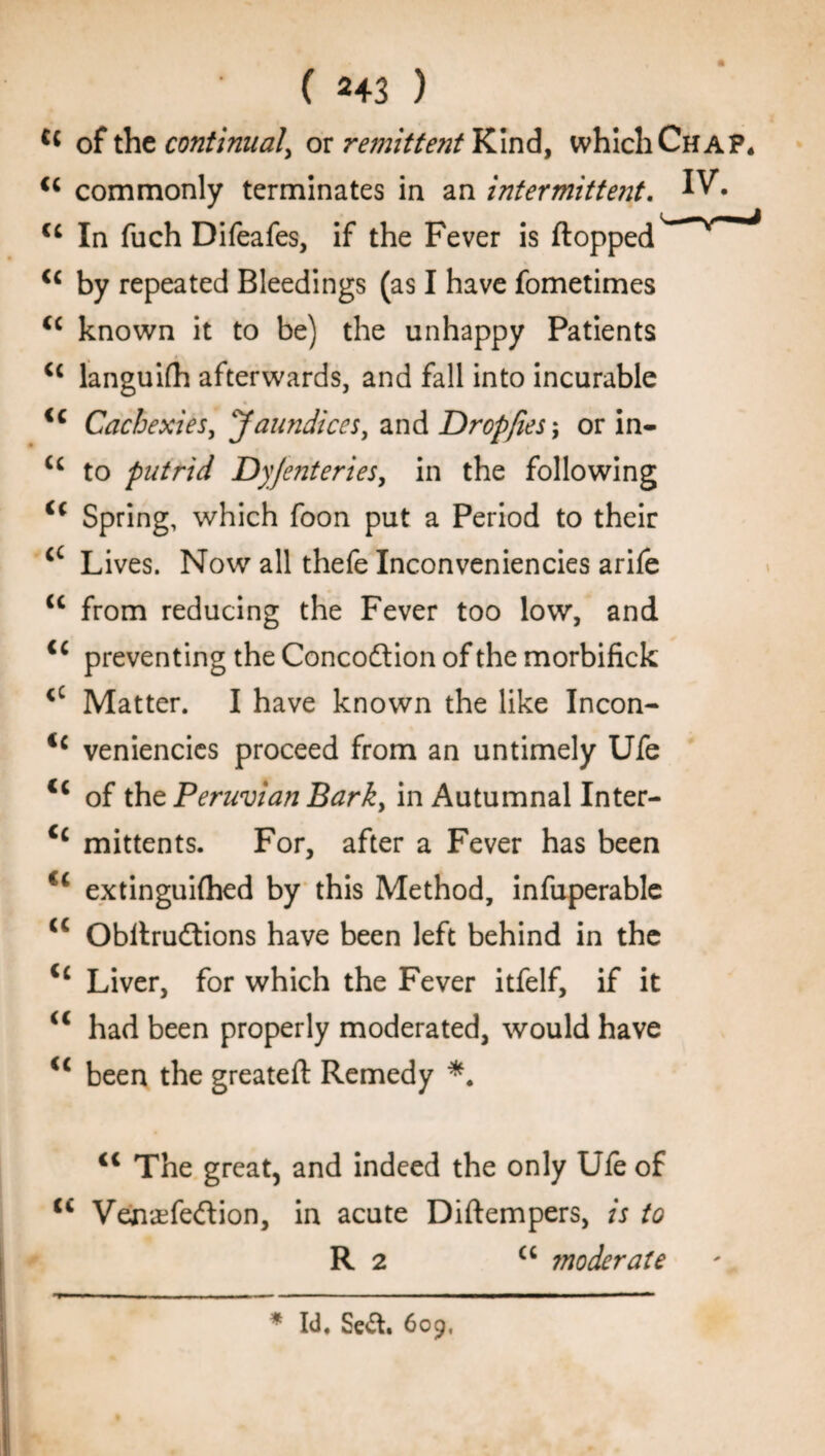 ( 2+3 ) cc of the continual^ or remittent Kind, which Chap* <c commonly terminates in an intermitte?it. IV. u In fuch Difeafes, if the Fever is flopped <c by repeated Bleedings (as I have fometimes <c known it to be) the unhappy Patients cc languid} afterwards, and fall into incurable ic Cachexies, Jaundices, and Dropfies\ or in- u to putrid Dy/enteries, in the following Spring, which foon put a Period to their cc Lives. Now all thefe Inconveniencies arife cc from reducing the Fever too low, and <c preventing the Concodlion of the morbifick <c Matter. I have known the like Incon- <c veniencies proceed from an untimely Ufe c‘ of the Peruvian Bark, in Autumnal Inter- Cc mittents. For, after a Fever has been u extinguifhed by this Method, infuperablc <c Obilrudtions have been left behind in the <c Liver, for which the Fever itfelf, if it <c had been properly moderated, would have <c been the greateft Remedy <c The great, and indeed the only Ufe of tc Venaefedlion, in acute Diftempers, is to R 2 cc moderate