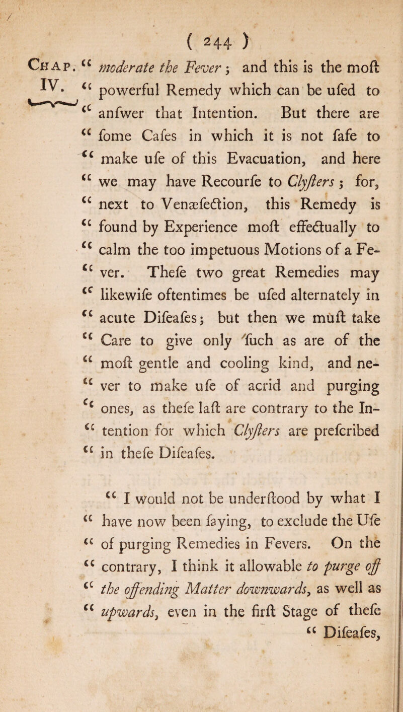 . cc moderate the Fever j and this is the mofl ££ powerful Remedy which can be ufed to £C anfwer that Intention. But there are u fome Cafes in which it is not fafe to cc make ufe of this Evacuation, and here u we may have Recourfe to Clyfters $ for, <c next to Venaefedtion, this Remedy is u found by Experience mofl: effedtually to cc calm the too impetuous Motions of a Fe~ Cc ver. Thefe two great Remedies may cc likewife oftentimes be ufed alternately in * cc acute Difeafes; but then we muft take C£ Care to give only Tuch as are of the u moil gentle and cooling kind, and ne- C£ ver to make ufe of acrid and purging Cc ones, as thefe laft are contrary to the In- tention for which Clyfters are prefcribed iL in thefe Difeafes. cc I would not be underftood by what I a have now been faying, to exclude the Ufe u of purging Remedies in Fevers. On the cc contrary, I think it allowable to purge off cc the offending Matter downwards, as well as upwards, even in the firft Stage of thefe “ Difeafes,