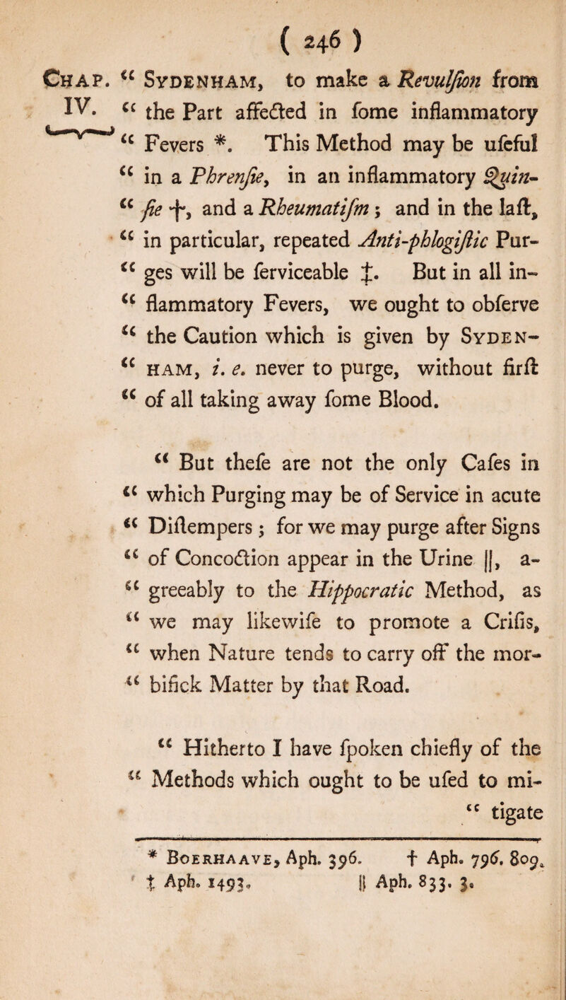 Chap. cc Sydenham, to make a Revulfion from IV. “ the Part afFedted in fome inflammatory u Fevers *. This Method may be ufeful u in a Phrenjie, in an inflammatory Quin- cc fie -f*, and a Rheumatifm; and in the laft, ic in particular, repeated Anti-phlogifiic Pur- a ges will be ferviceable J. But in all in- u flammatory Fevers, we ought to obferve u the Caution which is given by Syden- ic ham, i. e. never to purge, without firfl a of all taking away fome Blood. <c But thefe are not the only Cafes in cc which Purging may be of Service in acute €i Diflempers; for we may purge after Signs of Concodtion appear in the Urine ||, a- u greeably to the Hippocratic Method, as a we may likewife to promote a Crifis, iC when Nature tends to carry off* the mor- u bilick Matter by that Road. u Hitherto I have fpoken chiefly of the u Methods which ought to be ufed to mi- <c tigate ■ 1 . —————— ' —1 * Boerhaave, Aph. 396. f Aph. 796. 809* ' % Aph. 1493. It Aph. 833. 3.
