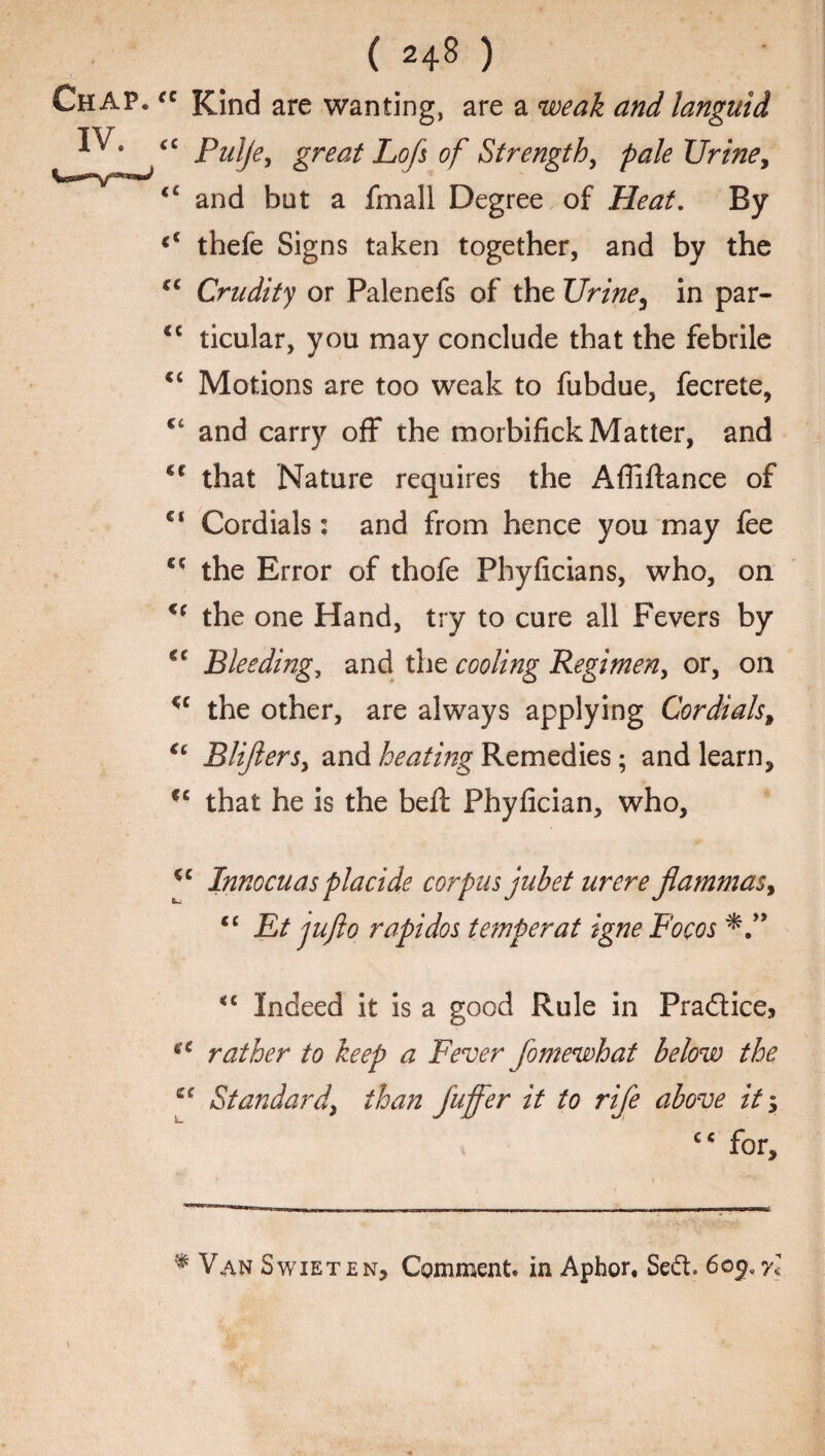 Chap. IV. ( 248 ) fC Kind are wanting, are a weak and languid <c Pulje, great Lofs of Strength, pale Urine, “ and but a fmall Degree of Heat. By thefe Signs taken together, and by the cc Crudity or Palenefs of the Urine, in par- cc ticular, you may conclude that the febrile “ Motions are too weak to fubdue, fecrete, and carry off the morbifick Matter, and ct that Nature requires the Afliftance of €l Cordials: and from hence you may fee c* the Error of thofe Phyficians, who, on u the one Hand, try to cure all Fevers by €C Bleedings and the cooling Regimen, or, on u the other, are always applying Cordials, €t Blijiers, and heating Remedies; and learn, <c that he is the beft Phyfician, who, cc Innocuas placide corpus jubet urere fiammasy <c Et jufto rapidos temper at igne Focos <?c cc <c Indeed it is a good Rule in Practice* rather to keep a Fever fomewhat below the Standard, than fuffer it to rife above it y c< for. % Van Swieten, Comment* in Aphor, Se&. 60