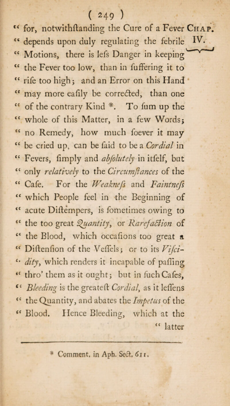 lc for, notwithflanding the Care of a Fever Chap. <5 depends upon duly regulating the febrile IVY <c Motions, there is lefs Danger in keeping'' <c the Fever too low, than in fuffering it to <c rife too high; and an Error on this Hand cr may more eafily be corrected, than one c< of the contrary Kind *. To fum up the <c whole of this Matter, in a few Words; “ no Remedy, how much foever it may “ be cried up, can be faid to be a Cordial in “ Fevers, Amply and abfolutely in itfelf, but <c only relatively to the Circu?n/lances of the “ Cafe. For the Weaknefs and Faintnefs “ which People feel in the Beginning of <c acute Diftempers, is fometimes owing to <£ the too great Sduantity^ or Rarefadlion of *c the Blood, which occafions too great a cc Diftenfion of the Y^effels; or to its Vijci- c# dity, which renders it incapable of paffing <c thro’ them as it ought; but in fuchCafes, (c Bleeding is the greateft Cordial, as it leffens <c the Quantity, and abates the Impetus of the <c Blood. Hence Bleeding, which at the <£ latter * Comment, in Aph. Seel. 6n.