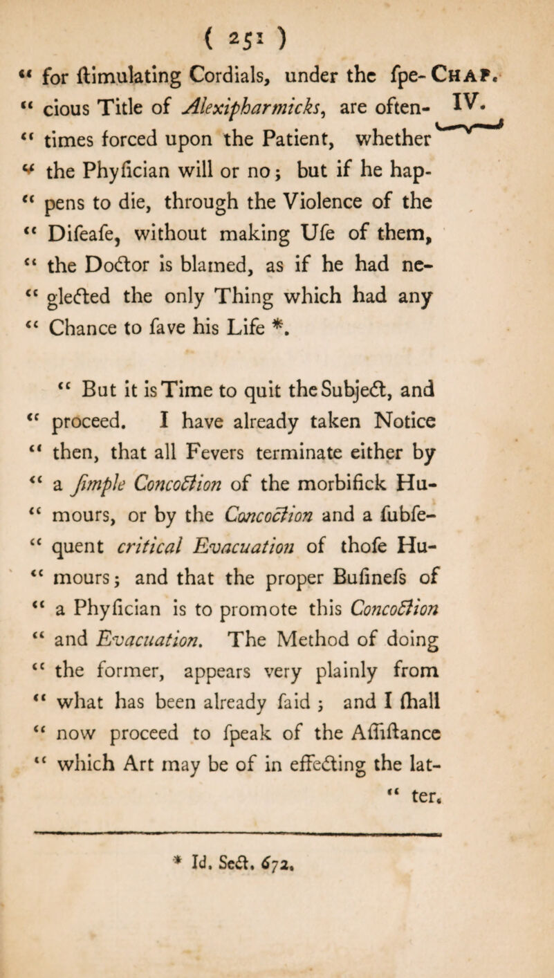 “ for ftimulating Cordials, under the fpe-CHAP. “ cious Title of Alexipharmicks, are often- IV. “ times forced upon the Patient, whether ^ the Phyfician will or no; but if he hap- “ pens to die, through the Violence of the <c Difeafe, without making Ufe of them, “ the Dodlor is blamed, as if he had ne- <c glefted the only Thing which had any <c Chance to fave his Life *. (C cc cc cc cc cc cc cc cc it it it “ But it is Time to quit the Subject, and proceed. I have already taken Notice then, that all Fevers terminate either by a fimple Concoction of the morbifick Hu¬ mours, or by the Concoction and a fubfe- quent critical Evacuation of thofe Hu¬ mours; and that the proper Bufinefs of a Phyfician is to promote this ConcoClion and Evacuation. The Method of doing the former, appears very plainly from what has been already faid ; and I (hall now proceed to fpeak of the Afiiftance which Art may be of in effecting the lat- cc ter* * Id. Seif. 67a.