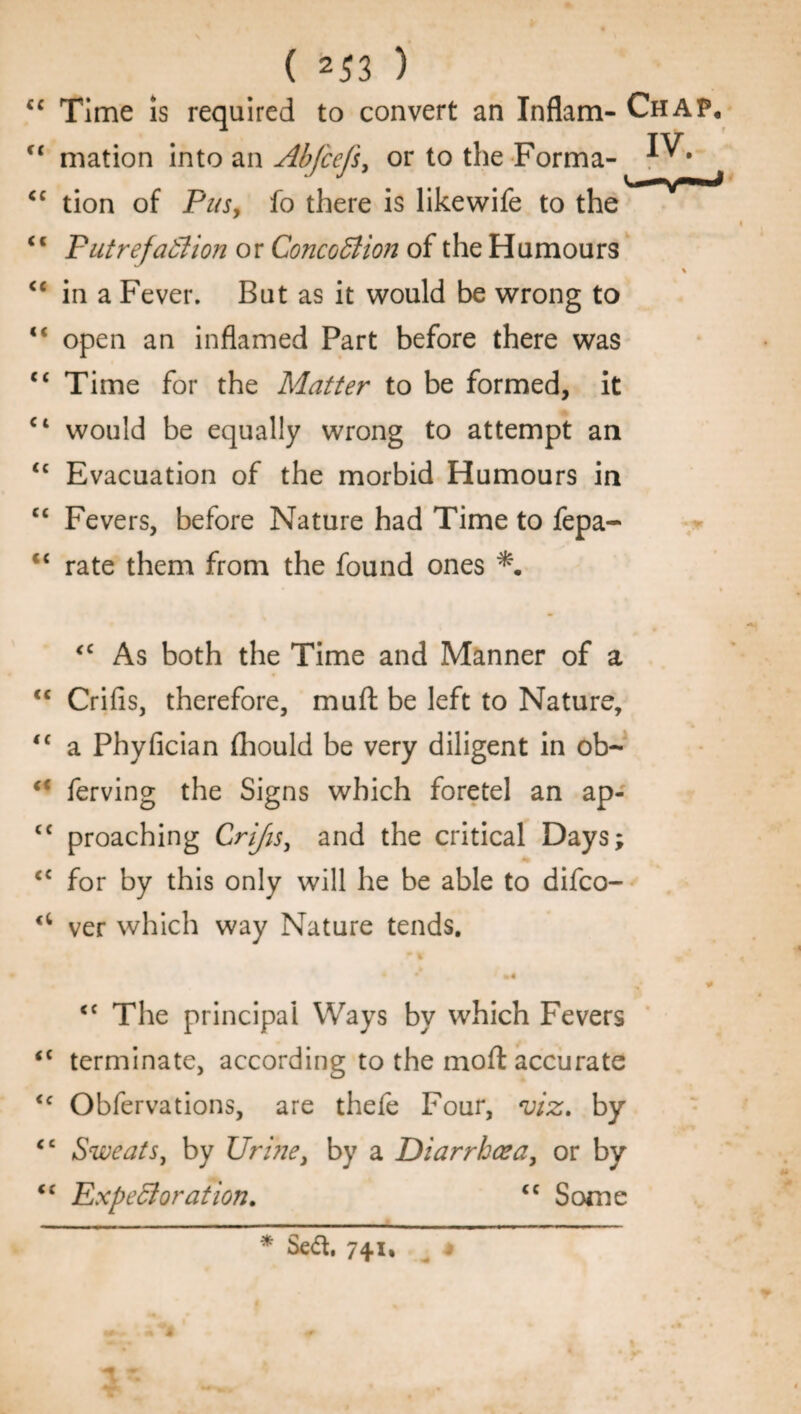 “ Time is required to convert an Inflam- Chap. ££ mation into an Abfcefs, or to the Forma- £C tion of Pnsy fo there is like wife to the £c Putrefaction or Concoction of the Humours % “ in a Fever. But as it would be wrong to “ open an inflamed Part before there was ££ Time for the Matter to be formed, it ££ would be equally wrong to attempt an “ Evacuation of the morbid Humours in ££ Fevers, before Nature had Time to fepa- ££ rate them from the found ones <£ As both the Time and Manner of a <£ Crifis, therefore, muft be left to Nature, ££ a Phyfician fhould be very diligent in ob- €t ferving the Signs which foretel an ap- C£ proaching Crijis, and the critical Days; <£ for by this only will he be able to difco- a ver which way Nature tends. »4 <c The principal Ways by which Fevers <£ terminate, according to the moll: accurate £c Obfervations, are thefe Four, viz. by ££ Sweats, by Uri?ie} by a Diarrhoea, or by “ Expectoration. £C Some * Se<A. 741,