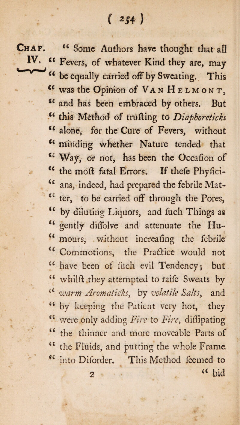 C 2i4) Chap. cc Some Authors have thought that all IV. cc peverSj 0f whatever Kind they are, may u be equally carried off by Sweating. This <c was the Opinion of Van Helmont, *£ and has been embraced by others. But u this Method of trufting to Diaphoreticks ic alone, for the Cure of Fevers, without Ci minding whether Nature tended that <c Way, or not, has been the Occafion of C£ the moft fatal Errors. If thefe Phyfici- ic ans, indeed, had prepared the febrile Mat- 4t ter, to be carried off through the Pores, <£ by diluting Liquors, and fuch Things as i£ gently diffolve and attenuate the Hu- ££ mours, without increafing the febrile ic Commotions, the Practice would not u have been of fuch evil Tendency; but u whilft they attempted to raife Sweats by warm Aromaticks, by volatile Saltsy and 4C by keeping the Patient very hot, they were only adding Fire to Fire, diffipating u the thinner and more moveable Parts of €£ the Fluids, and putting the whole Frame u into Diforder. This Method feemed to 2 a bid 2