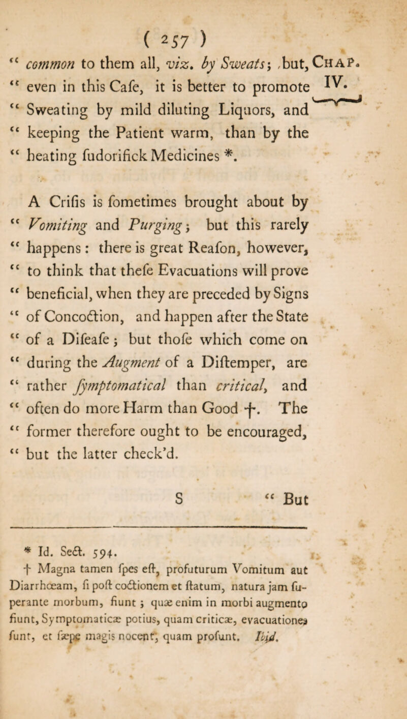 (C common to them all, viz. by Sweats; ,but. Chap- “ even in this Cafe, it is better to promote tc Sweating by mild dilating Liquors, and “ keeping the Patient warm, than by the “ heating fudorifick Medicines *. A Crifis is fometimes brought about by <c Vomiting and Purging; but this rarely <c happens: there is great Reafon, however, tc to think that thefe Evacuations will prove u beneficial, when they are preceded by Signs <c of Conco&ion, and happen after the State <c of a Difeafe ; but thofe which come on <c during the Augment of a Diftemper, are “ rather fymptomatical than critical, and “ often do more Harm than Good *f. The <c former therefore ought to be encouraged, “ but the latter check’d. S “ But * Id. Se&. 594. |. t Magna tamen fpes eft, profaturum Vomitum aut Diarrhceam, ft poft codtionem et ftatum, naturajamfu- perante morbum, fiunt j quaeenim in morbi augment© fiunt, Symptomatica? potius, quam critical, evacuationes funt, et fxpe magis nocent; quam profunt. Hid.