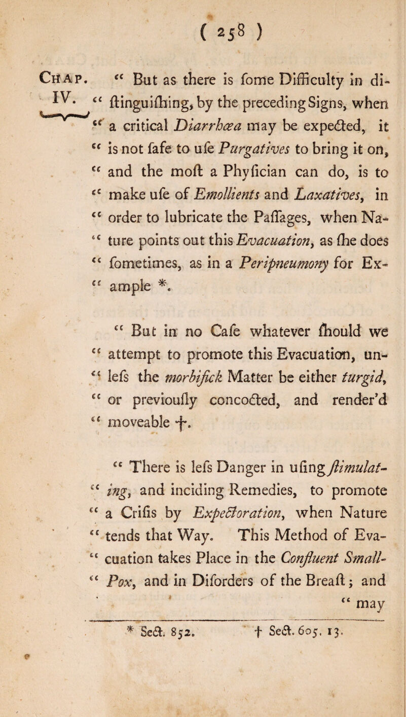 Chap. cc But as there is fome Difficulty in di- IV. €c ftinguifhing^by the preceding Signs, when u a critical Diarrhea may be expected, it u is not fafe to ufe Purgatives to bring it on* C£ and the moft a Phyfician can do, is to €£ make ufe of Emollients and Laxatives, in ££ order to lubricate the PafTages, when Na- 6€ ture points out this Evacuation, as (he does ££ fometimes, as in a Peripneumony for Ex- ££ ample ✓ ' ». cc But in no Cafe whatever fhould we C£ attempt to promote this Evacuation, un- <£ lefs the morbifick Matter be either turgid\ €£ or previoufly concodted, and render’d 4£ moveable -f*. €c There is lefs Danger in ufing flimulat- ££ ing, and inciding Remedies, to promote €£ a Crifis by Expectoration, when Nature £C tends that Way. This Method of Eva- tc cuation takes Place in the Confluent Small- ££ Pox, and in Diforders of the Bread;; and £C may * Se&. S52. f Sea. 605, 13.