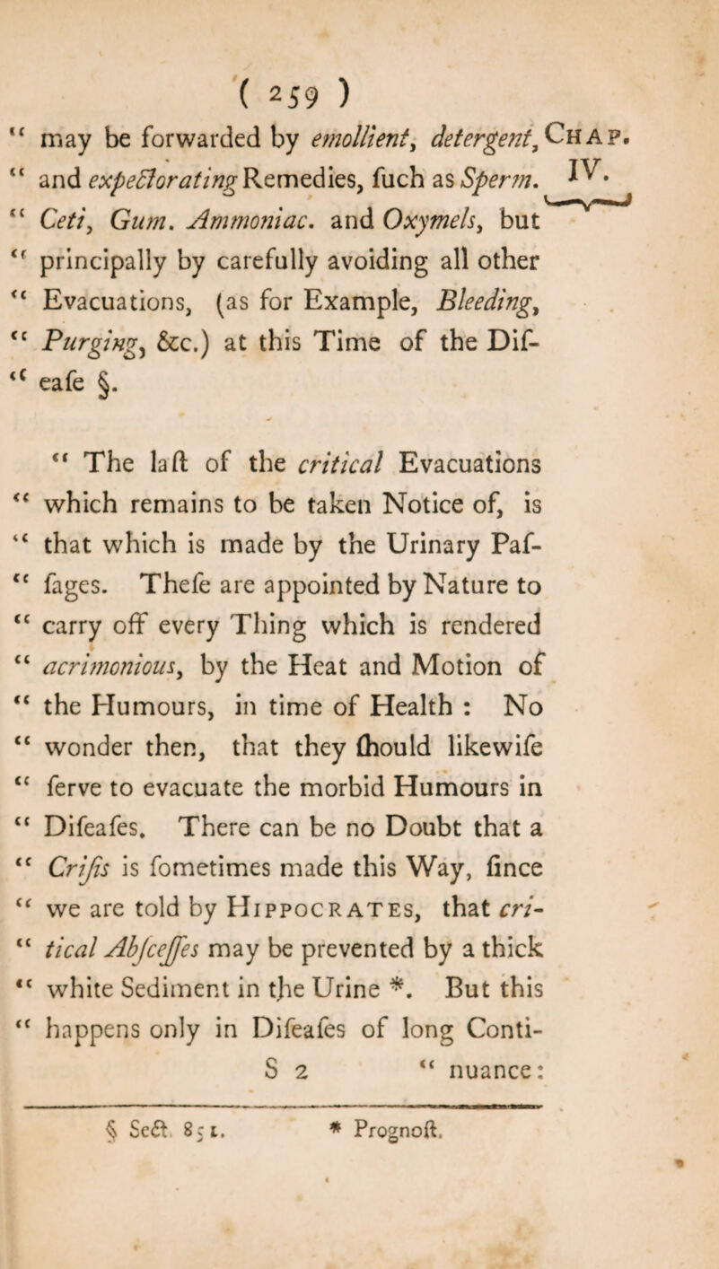 <c may be forwarded by emollient, detergent. Chap. “ and expectorating Remedies, fuch as Sperm. • tc Ceti, Gum. Ammoniac, and Oxymels, but <f principally by carefully avoiding all other <c Evacuations, (as for Example, Bleeding, <c Purgingj &c.) at this Time of the Dif- <c eafe §. <c The la ft of the critical Evacuations “ which remains to be taken Notice of, is 4< that which is made by the Urinary Paf- cc fages. Thefe are appointed by Nature to <c carry off every Thing which is rendered “ acrimonious, by the Heat and Motion of tc the Humours, in time of Health : No “ wonder then, that they (hould likewife <{ ferve to evacuate the morbid Humours in cc Difeafes. There can be no Doubt that a <c Crijis is fometimes made this Way, fince “ we are told by Hippocrates, that cri- “ tical Ab/cejfes may be prevented by a thick <c white Sediment in tjie Urine *. But this <c happens only in Difeafes of long Conti- S 2 “ nuance: « § Sc& 851, * Prognoft.