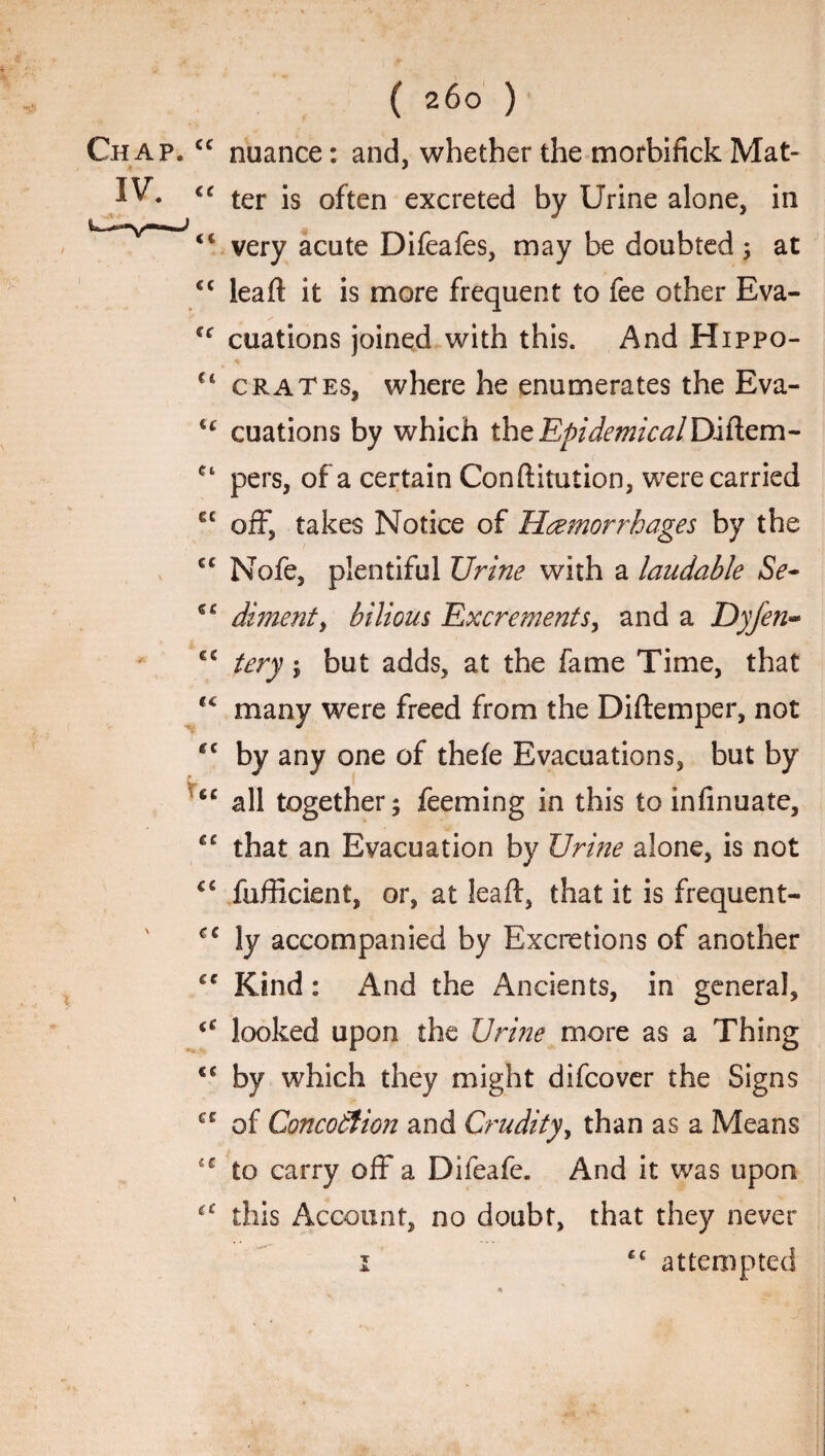 Chap. IV. \ ( 260 ) cc nuance: and, whether the morbifick Mat- ter is often excreted by Urine alone, in <c very acute Difeafes, may be doubted; at €C leaft it is more frequent to fee other Eva- cuations joined with this. And Hippo- * u crates, where he enumerates the Eva- u cuations by which the Epidemical Diftem- ct pers, of a certain Conftitution, were carried C£ off, takes Notice of Haemorrhages by the cc Nofe, plentiful Urine with a laudable Se- dimenty bilious Excrements, and a Dyfen- <c tery ; but adds, at the fame Time, that tc many were freed from the Diftemper, not fC by any one of thefe Evacuations, but by <c all together; feeming in this to infinuate, cc that an Evacuation by Urine alone, is not fufficient, or, at leaft, that it is frequent- cc ly accompanied by Excretions of another cc Kind: And the Ancients, in general, (C looked upon the Urine more as a Thing ee by which they might difcover the Signs ce of Concotiion and Crudity, than as a Means u to carry off a Difeafe. And it was upon this Account, no doubt, that they never