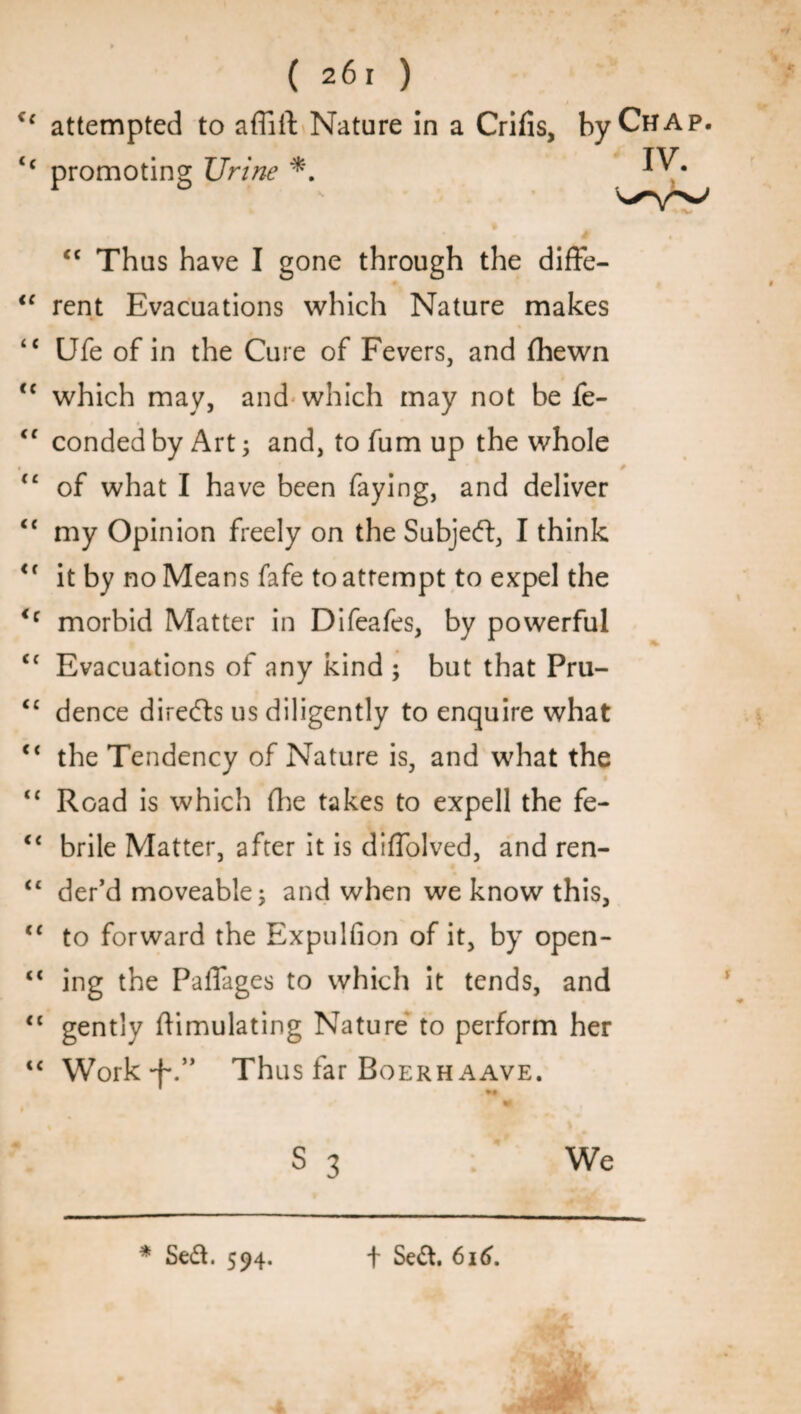 attempted to afTiil: Nature in a Crifis, by Chap. promoting Urine *. * y <c Thus have I gone through the diffe¬ rent Evacuations which Nature makes Ufe of in the Cure of Fevers, and (hewn which may, and which may not be Se¬ conded by Art; and, tofumup the whole of what I have been faying, and deliver my Opinion freely on the Subjeft, I think it by no Means fafe to attempt to expel the morbid Matter in Difeafes, by powerful Evacuations of any kind ; but that Pru¬ dence directs us diligently to enquire what the Tendency of Nature is, and what the Road is which (lie takes to expell the fe¬ brile Matter, after it is diffolved, and ren¬ der’d moveable; and when we know this, to forward the Expulfion of it, by open¬ ing the PalTages to which it tends, and gently Simulating Nature to perform her Work Thus far Boerh aave. tl S3 We m * Sed. 594. t Sed. 616.