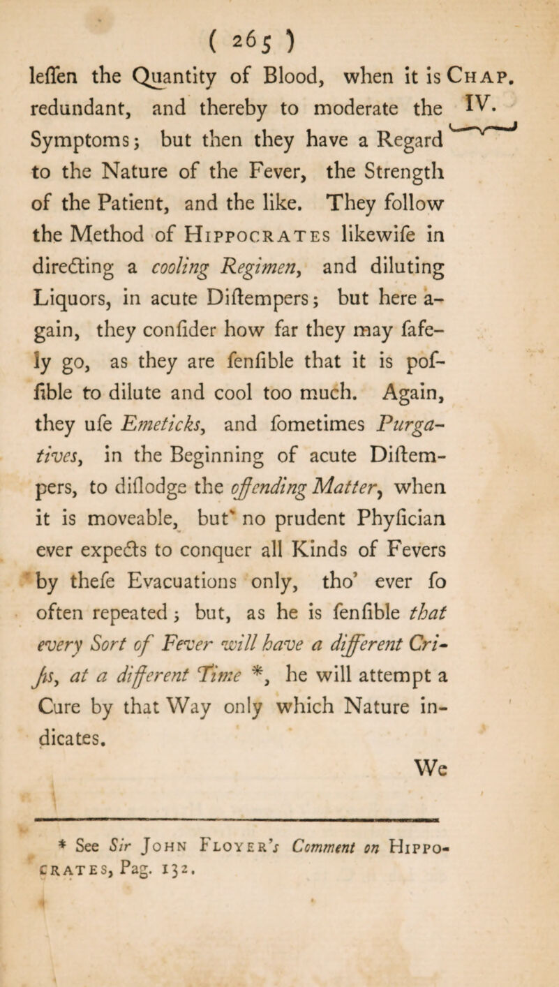 leffen the Quantity of Blood, when it is Chap. redundant, and thereby to moderate the IV- Symptoms; but then they have a Regard to the Nature of the Fever, the Strength of the Patient, and the like. They follow the Method of Hippocrates likewife in direfling a cooling Regimen, and diluting Liquors, in acute Diftempers; but here a- gain, they confider how far they may fafe- ly go, as they are fenfible that it is pof- fible to dilute and cool too much. Again, they ufe Emeticks, and fometimes Purga¬ tives, in the Beginning of acute Diftem- pers, to diflodge the offending Matter, when it is moveable, buts no prudent Phyiician ever experts to conquer all Kinds of Fevers by thefe Evacuations only, tho’ ever fo often repeated; but, as he is fenfible that every Sort of Fever will have a different Cri- Jis, at a different Time *, he will attempt a Cure by that Way only which Nature in¬ dicates. We * See Sir John Floyer’j Comment on Hippo¬ crates, Pag. 132.