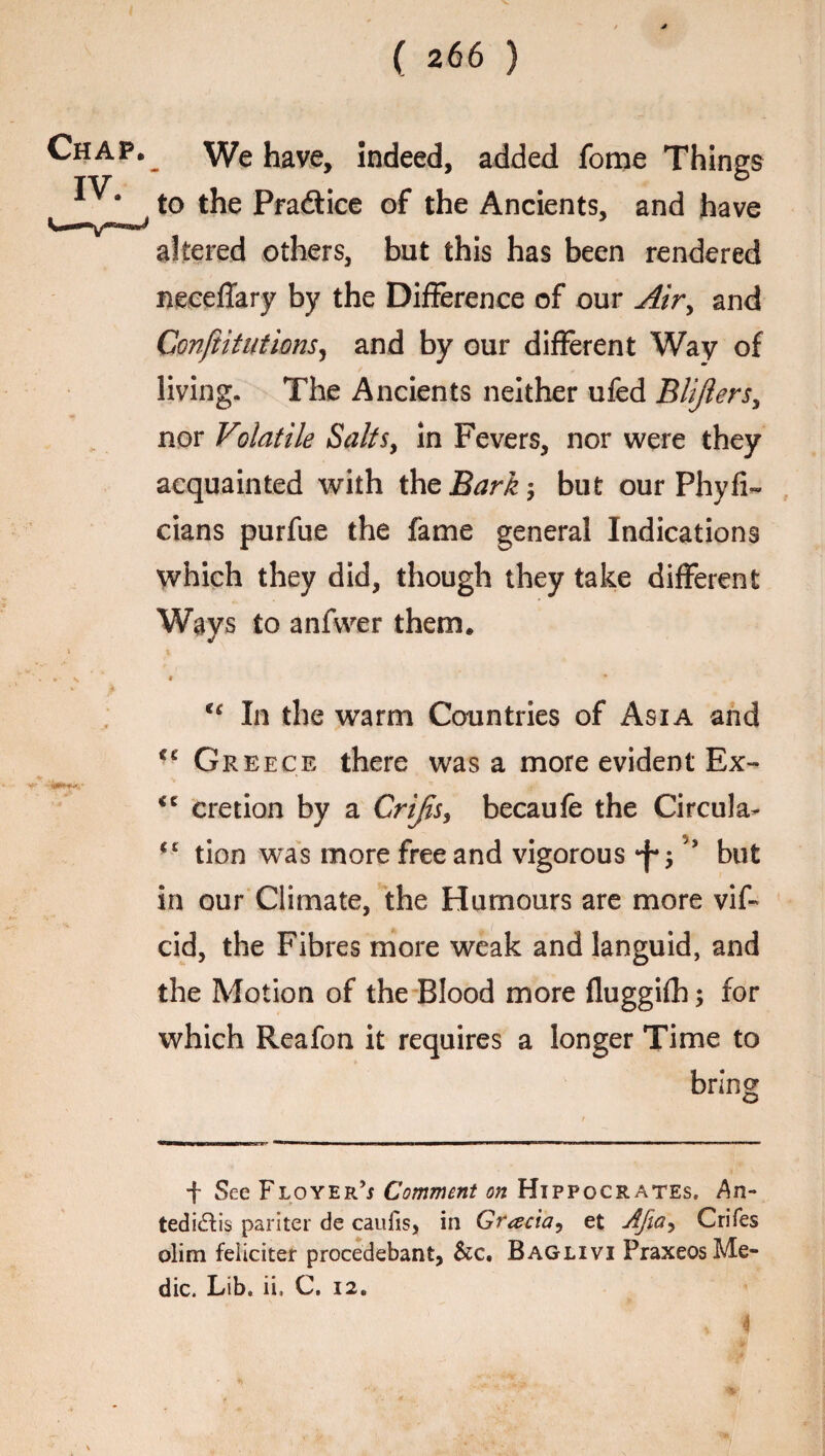 Chap. IV. . We have. Indeed, added fome Things to the Pradice of the Ancients, and have altered others, but this has been rendered neeeflary by the Difference of our Air, and Confutations ^ and by our different Way of living. The Ancients neither ufed Blijlers, nor Volatile Salts, in Fevers, nor were they acquainted with \hzBark-, but our Phyfi- dans purfue the fame general Indications which they did, though they take different Ways to anfwer them. # * u In the warm Countries of Asia and Gr eece there was a more evident Ex- cretion by a Crijis, becaufe the Circula- <£ tion was more free and vigorous *j-;but in our Climate, the Humours are more vif- cid, the Fibres more weak and languid, and the Motion of the Blood more fluggifh; for which Reafon it requires a longer Time to bring + See Floyer’j Comment on Hippocrates. An- tedi&is pariter de caufis, in Gracia, et Afia-> Crifes olim feliciter procedebant, &c. Baglivi Praxeos Me¬ dic. Lib. ii. C. 12. 4
