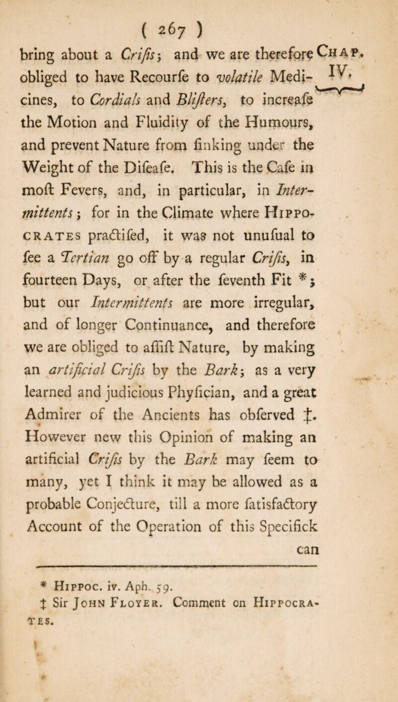 bring about a Crifis-, and we are therefore Chap, obliged to have Recourfe to volatile Medi- cines, to Cordials and Blijlers, to incre^fe the Motion and Fluidity of the Humours, and prevent Nature from finking under the Weight of the Difeafe. This is the Cafe in moft Fevers, and, in particular, in Inter¬ mittent* ; for in the Climate where Hippo¬ crates pradtifed, it was not unufual to fee a Tertian go off by a regular Crifis, in fourteen Days, or after the feventh Fit * ; but our Intermittents are more irregular, and of longer Continuance, and therefore we are obliged to affift Nature, by making an artificial Crifis by the Barky as a very learned and judicious Phyfician, and a great Admirer of the Ancients has obferved t. However new this Opinion of making an artificial Crifis by the Bark may feem to many, yet I think it may be allowed as a probable Conjecture, till a more fatisfadtory Account of the Operation of this Specifick can * Hippoc. iv. Aph. 59. J Sir John Floyer. Comment on Hippocra¬ tes. I