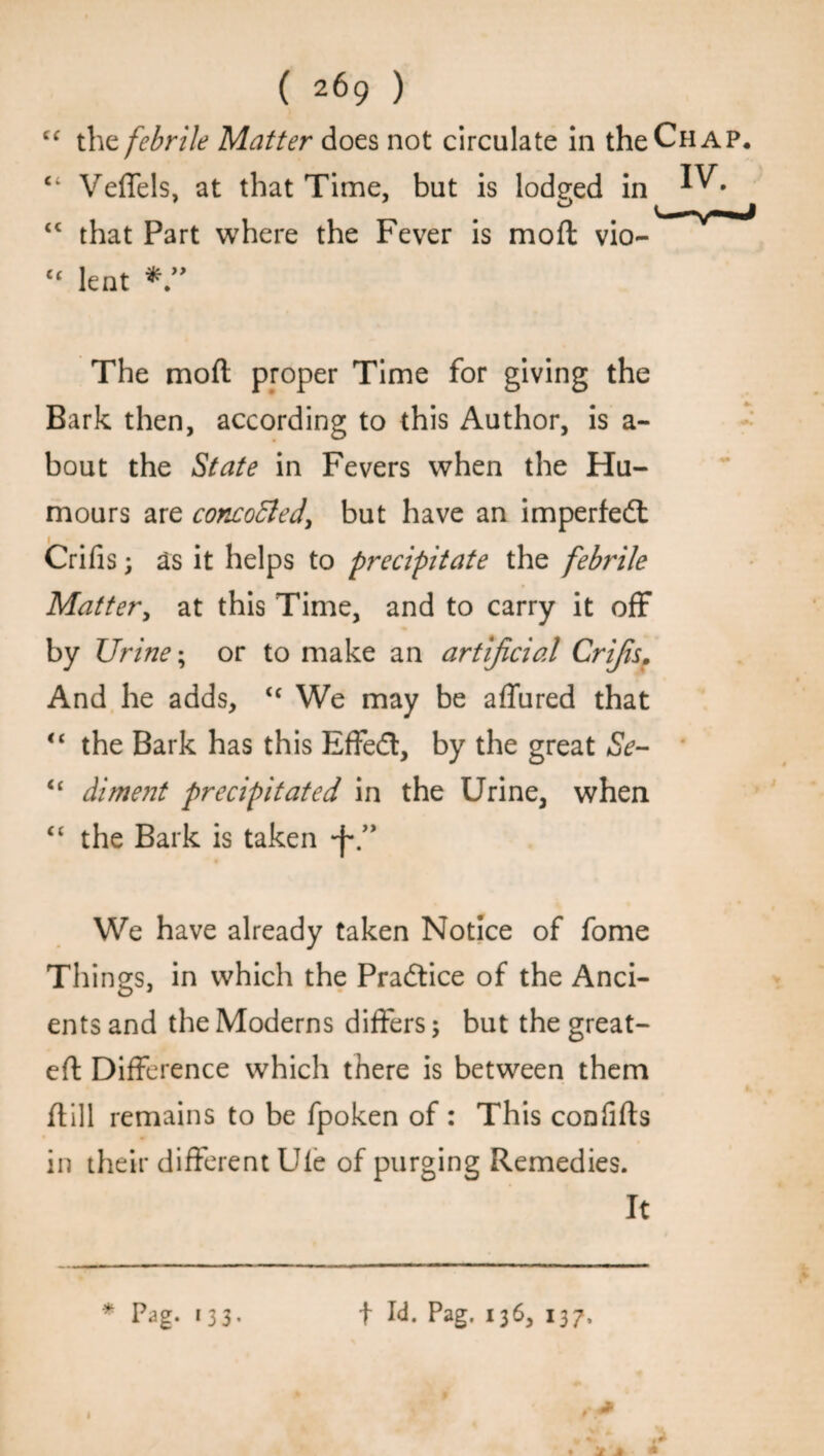 <c cc ( 269 ) the febrile Matter does not circulate in the Chap. Veffels, at that Time, but is lodged in ^ • ' o t _ . that Part where the Fever is mod vio¬ lent The moft proper Time for giving the Bark then, according to this Author, is a- bout the State in Fevers when the Hu¬ mours are concoBed, but have an imperfedt Crifis; as it helps to precipitate the febrile Matter, at this Time, and to carry it off by Urine; or to make an artificial Crifis, And he adds, <c We may be affured that “ the Bark has this Effedt, by the great Se- “ diment precipitated in the Urine, when “ the Bark is taken *f\” We have already taken Notice of fome Things, in which the Pradtice of the Anci¬ ents and the Modems differs; but the great- eft Difference which there is between them ftill remains to be fpoken of : This confifts in their different Ule of purging Remedies. It * Pag. 133. f Id. Pag. 136, 137, > A *