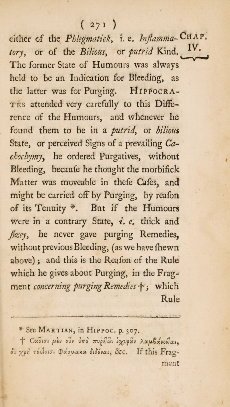 either of the Phlegtnatick, i. e, Inflamma¬ tory, or of the Bilious, or putrid Kind. The former State of Humours was always held to be an Indication for Bleeding, as the latter was for Purging. Hippocra¬ tes attended very carefully to this Diffe¬ rence of the Humours, and whenever he found them to be in a putrid, or bilious State, or perceived Signs of a prevailing Ca- chochymyy he ordered Purgatives, without Bleeding, becaufe he thought the morbifick Matter was moveable in thefe Cafes, and might be carried off by Purging, by reafon of its Tenuity *. But if the Humours were in a contrary State, i. e. thick and flzey, he never gave purging Remedies, without previous Bleeding, (as we have fhewn above); and this is the Reafon of the Rule which he gives about Purging, in the Frag¬ ment concerning purging Remedies > which Rule * See Martian, in Hippoc. p. 307. *f* Cxoicn jutv oZv V7T0 Trvgfluiv i%vpcov ActuGccvovlcu, ol» yjr, TeJhurt (pzpuxxx $i$»vqci, &c. If this Frag¬ ment