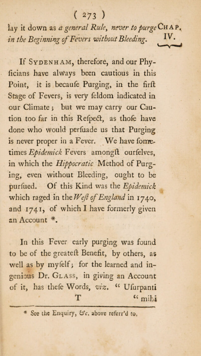 IV. lay it down as a general Rule, never to purge Chap, in the Beginning of Fevers without Bleeding. If Sydenham, therefore, and our Phy- ficians have always been cautious in this Point, it is becaufe Purging, in the firft Stage of Fevers, is very feldom indicated in our Climate ; but we may carry our Cau¬ tion too far in this Refpedl:, as thofe have done who would perfuade us that Purging is never proper in a Fever. We have fome- times Epidemick Fevers amongft ourfelves, in which the Hippocratic Method of Purg¬ ing, even without Bleeding, ought to be purfued. Of this Kind was the Epidemick which raged in the IVef of England in 1740, and 1741, of which I have formerly given an Account *. In this Fever early purging was found to be of the greateft Benefit, by others, as well as by myfelf; for the learned and in¬ genious Dr. Glass, in giving an Account of it, has thefe Words, viz. u Ufurpanti T cc mihi * See the Enquiry, &c. above referr’d to,