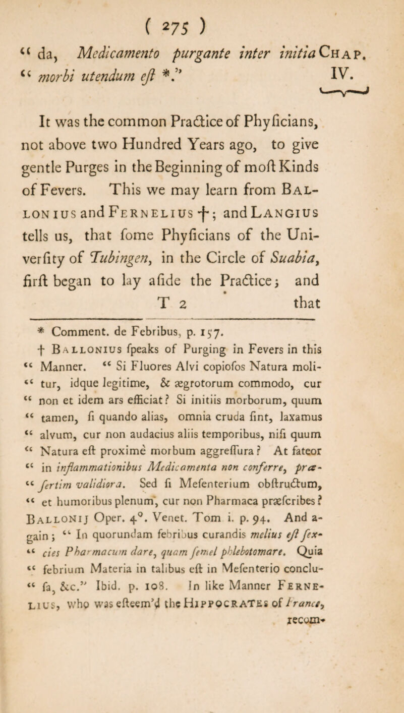 cc da, Medicamento purgante inter initia Chap. morbi utendum eft IV. It was the common Practice of Phyficians, not above two Hundred Years ago, to give gentle Purges in the Beginning of moft Kinds of Fevers. This we may learn from Bal¬ lon ius and Fernelius -f-; andLANGius tells us, that fome Phyficians of the Uni- verfity of Tubingen, in the Circle of Suabia, firfi; began to lay afide the Pra&ice; and T 2 that * Comment, de Febribus, p. 157. f Ballonius fpeaks of Purging in Fevers in this <c Manner. <c Si Fluores AIvi copiofos Natura moli- tur, idque Jegitime, & segrotorum commodo, cur <c non et idem ars efficiat? Si initiis morborum, quum “ tamen, fi quando alias, omnia cruda Tint, laxamus <c alvum, cur non audacius aliis temporibus, nifi quum <c Natura eft proxime morbum aggreffura? At fateor cc in inflammationibus Medic amenta non conferrey pra~ <c fertim validiora. Sed ft Mefenterium obftru(ftum, «« et humoribus plenum, cur non Pharmaca praefcribes? Ballonij Oper. 40. Venet. Tom i. p. 94. And a- gain; In quorundam febribus curandis melius ejl fex- “ cies Phar macum dare, quam fennel phlebotomare. Quia <c febrium Materia in talibus eft in Mefenterio conclu- « fa, &cT Ibid. p. 108. in like Manner Ferne- lius, who wasefteem’d the Hippocrates of trance, iecoo