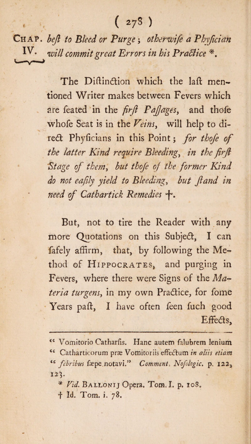 t Chap, beft to Bleed or Purge; otherwife a Phyfician IV. WIH commit great Errors in his Practice The Diftindion which the laft men¬ tioned Writer makes between Fevers which are feated in the firft Faftages, and thofe whofe Seat is in the Veins, will help to di- red Phyficians in this Point; for thofe of the latter Kind require Bleeding, in the firfl \Stage of them, but thofe of the former Kind do not eafily yield to Bleeding, but ft and in need of Cathartick Remedies •f* *. But, not to tire the Reader with any more Quotations on this Subjed, I can fafely affirm, that, by following the Me- j- thod of Hippocrates, and purging in Fevers, where there were Signs of the Ma¬ teria turgens, in my own Pradice, for fome Years paft, I have often feen fuch good Effeds, <c Vomitorio Catharfis. Hanc autem falubrem lenium <c Cathartieorum prse Vomitoriis effeftum in aliis etiam lc febribus faepe notavi.” Comment*. Nofoiogic. p. 122, 123. * Fid. Ballonij Opera. Tom. I. p. io8a f Id. Tom. i. 78.