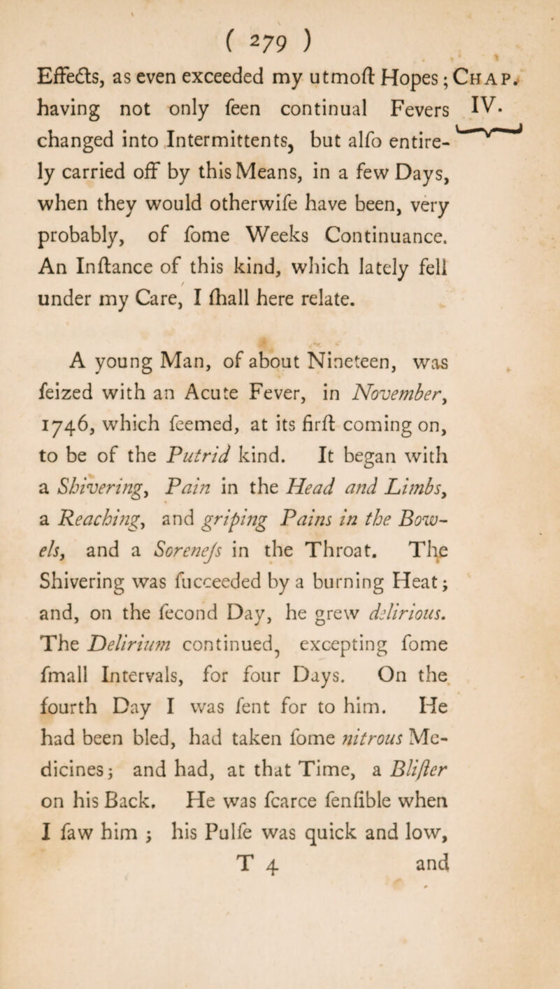 4 Effects, as even exceeded my utmoft Hopes; Chap. having not only feen continual Fevers IV* changed into Intermittents^ but alfo entire- ly carried off by this Means, in a few Days, when they would otherwife have been, very probably, of fome Weeks Continuance. An Inflance of this kind, which lately fell / under my Care, I (hall here relate. A young Man, of about Nineteen, was feized with an Acute Fever, in November, 1746, which feemed, at its firft coming on, to be of the Putrid kind. It began with a Shivering, Pain in the Head and Limbs, a Peaching, and griping Pains in the Bow¬ els, and a Sorenejs in the Throat. The Shivering was fucceeded by a burning Heat; and, on the fecond Day, he grew delirious. The Delirium continued^ excepting fome fmall Intervals, for four Days. On the fourth Day I was fent for to him. He had been bled, had taken fome nitrous Me¬ dicines; and had, at that Time, a Blifter on his Back. He was fcarce fenfible when I faw him ; his Pulfe was quick and low, T 4 and