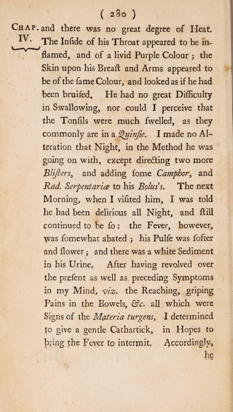 Chap, and there was no great degree of Heat. * * • The Infide of his Throat appeared to be in¬ flamed, and of a livid Purple Colour ; the Skin upon his Bread and Arms appeared to be of the fame Colour, and looked as if he had been bruifed. He had no great Difficulty in Swallowing, nor could I perceive that the Tonfils were much fwelled, as they commonly are in a Quinjie. I made no Al¬ teration that Night, in the Method he was going on with, except directing two more BUJlersy and adding fome Camphor, and Rad. Serpentarice to his Bolus's. The next Morning, when I vifited him, I was told he had been delirious all Night, and ftill continued to be fo: the Fever, however, was fomewhat abated 5 his Pulfe was fofter and flower $ and there was a white Sediment in his Urine, After having revolved over the prefent as well as preceding Symptoms in my Mind, viz. the Reaching, griping Pains in the Bowels, &c. all which were Signs of the Materia turgensy I determined fo give a gentle Cathartick, in Hopes to bring the Fever to intermit, Accordingly,