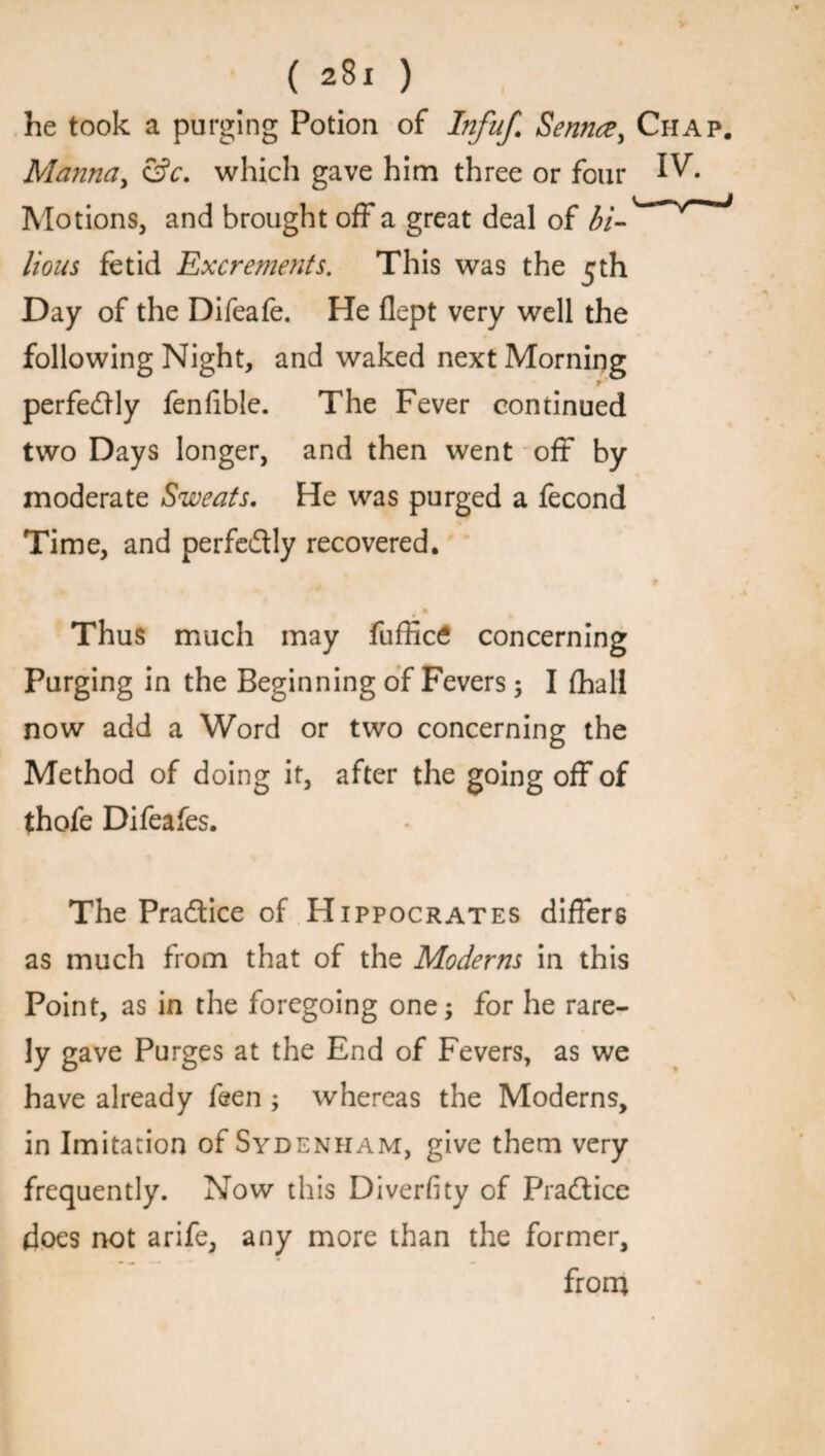 he took a purging Potion of Infuf. Senna, Chap. Manna, &c. which gave him three or four IV. Motions, and brought off a great deal of bi- lions fetid Excrements. This was the Day of the Difeafe. He flept very well the following Night, and waked next Morning f' perfectly fenfible. The Fever continued two Days longer, and then went off by moderate Sweats. He was purged a fecond Time, and perfe&ly recovered. m Thus much may fuffic£ concerning Purging in the Beginning of Fevers; I fhall now add a Word or two concerning the Method of doing it, after the going off of thofe Difeafes. The Practice of Hippocrates differs as much from that of the Moderns in this Point, as in the foregoing one; for he rare¬ ly gave Purges at the End of Fevers, as we have already feen ; whereas the Moderns, in Imitation of Sydenham, give them very frequently. Now this Diverfity of Pradtice does not arife, any more than the former, from