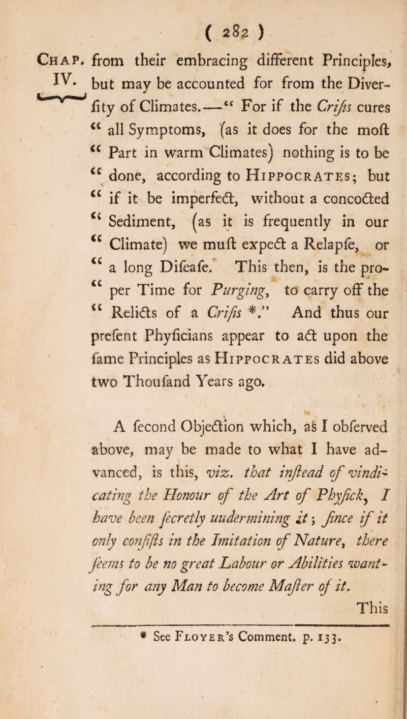 Chap, from their embracing different Principles, IV. but may be accounted for from the Diver- fity Gf Climates.—iC For if the CriJis cures Ci all Symptoms, (as it does for the moft <c Part in warm Climates) nothing is to be cc done, according to Hippocrates; but <c if it be imperfect, without a concodted Ci Sediment, (as it is frequently in our <c Climate) we muft expedt a Relapfe, or a long Difeafe. This then, is the pro- cc per Time for Purging, to carry off the €C Relidts of a Crifis And thus our prefent Phyficians appear to adt upon the fame Principles as Hippocrates did above two Thoufand Years ago. 1 A fecond Objedtion which, as I obferved above, may be made to what I have ad¬ vanced, is this, viz. that injiead of vindi¬ cating the Honour of the Art of Phyfck, I have been fecretly uudermining it; fince if it only confjis in the Imitation of Nature, there feems to be no great Labour or Abilities want- ing for any Man to become Mafer of it. This * See Floyer’s Comment, p. 133.