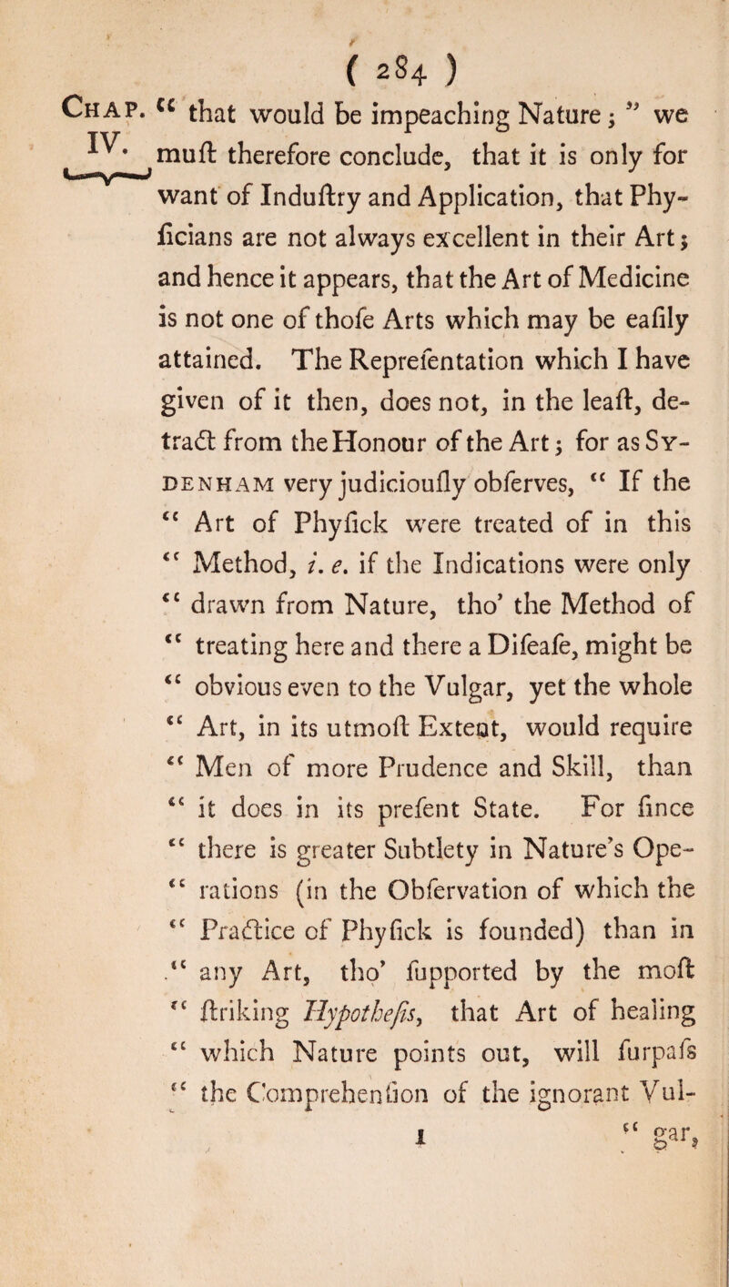 Chap. cc that would be impeaching Nature we mu ft therefore conclude, that it is only for want of Induftry and Application, that Phy- ficians are not always excellent in their Art; and hence it appears, that the Art of Medicine is not one of thofe Arts which may be eafily attained. The Reprefentation which I have given of it then, does not, in the leaft, de¬ tract from the Honour of the Art for as Sy¬ denham very judicioufly obferves, <c If the <£ Art of Phyfick were treated of in this <c Method, i. e. if the Indications were only <c drawn from Nature, tho’ the Method of <c treating here and there a Difeafe, might be “ obvious even to the Vulgar, yet the whole *c Art, in its utmoft Extent, would require Men of more Prudence and Skill, than 4£ it does in its prefent State. For fince <£ there is greater Subtlety in Nature's Gpe- cc rations (in the Obfervation of which the <c Practice of Phyfick is founded) than in .“any Art, tho’ fupported by the mod fC ftriking Tlypothejis, that Art of healing cc which Nature points out, will furpafs “ the Comprehenfion of the ignorant Vul- I ‘‘ gar?