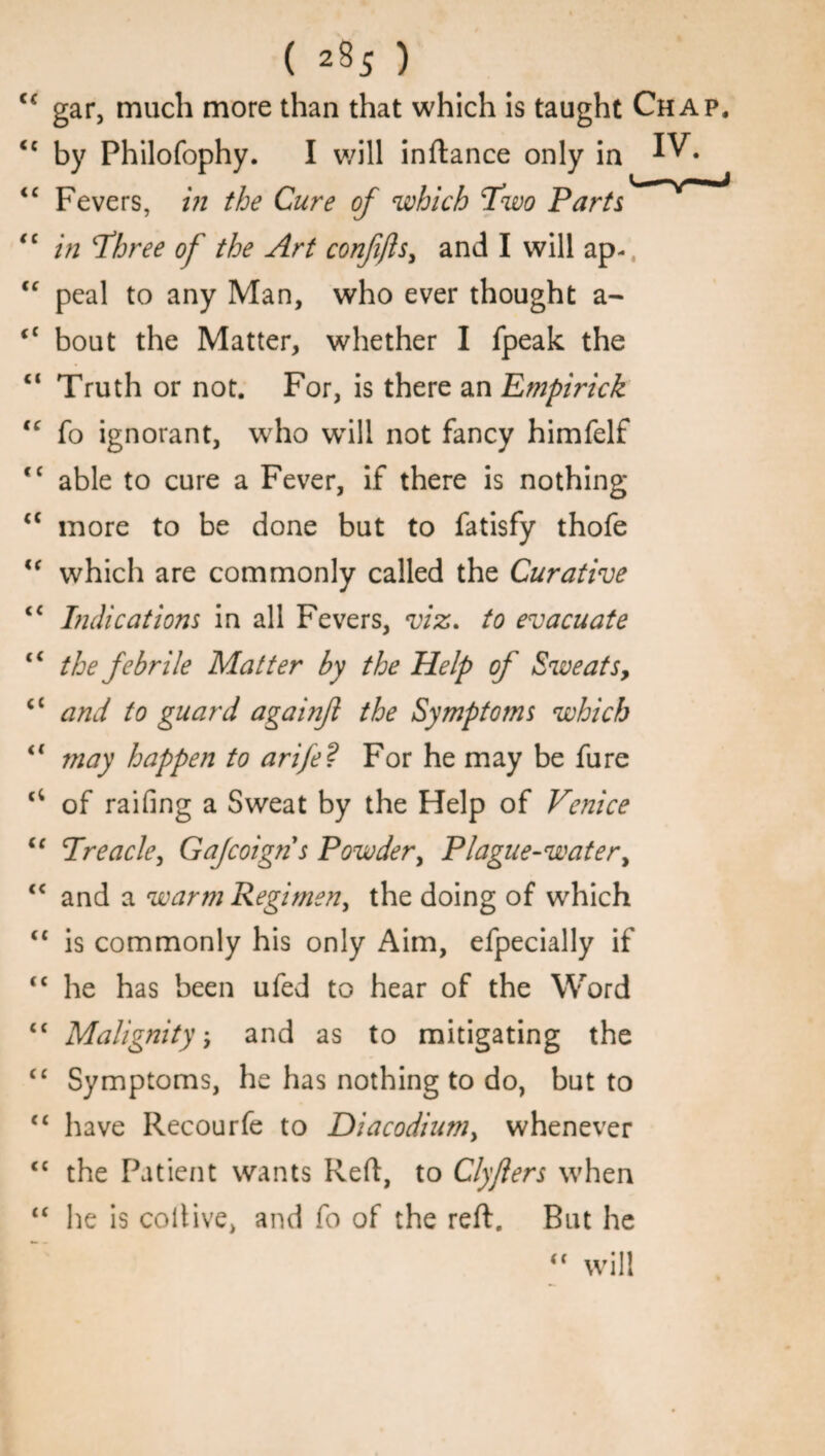<c gar, much more than that which is taught Chap. <c by Philofophy. I will inftance only in ^• <c Fevers, in the Cure of which Two Parts <c in Three of the Art conjifts, and I will ap- “ peal to any Man, who ever thought a- “ bout the Matter, whether I fpeak the “ Truth or not. For, is there an Empirick tc fo ignorant, who will not fancy himfelf fC able to cure a Fever, if there is nothing “ more to be done but to fatisfy thofe u which are commonly called the Curative Indications in all Fevers, viz. to evacuate <c the febrile Matter by the Help of Sweats, (t and to guard againf the Symptoms which “ may happen to arife ? For he may be fure of railing a Sweat by the Help of Venice “ Treacle, Gafcoign s Powder, Plague-water, “ and a warm Regimen, the doing of which “ is commonly his only Aim, efpecially if “ he has been ufed to hear of the Word <c Malignity; and as to mitigating the “ Symptoms, he has nothing to do, but to “ have Recourfe to Diacodiumy whenever <c the Patient wants Reft, to Clyjlers when “ he is coltive, and fo of the reft. But he “ will