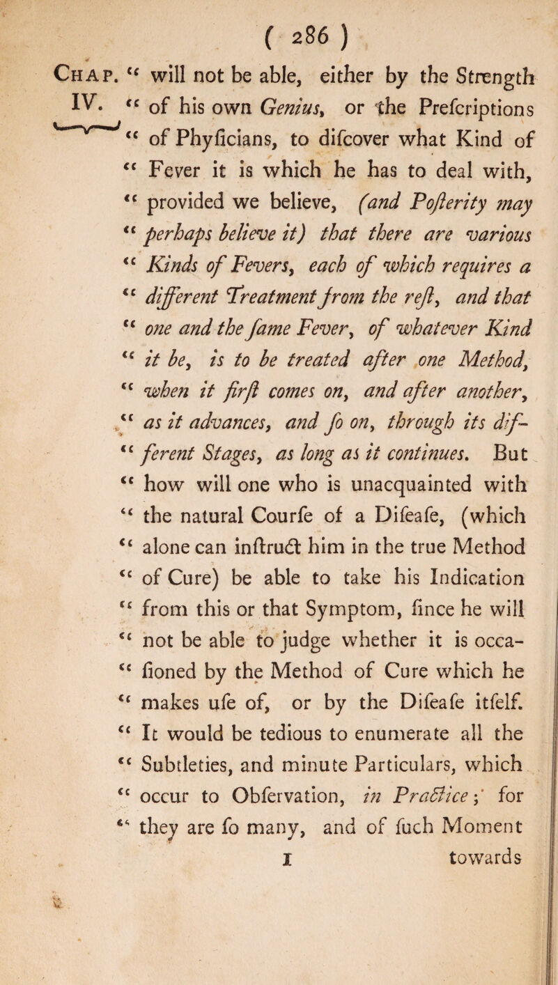 4 N - , Chap. ce will not be able, either by the Strength IV. “ of his own Genius, or the Prefcriptions <c of Phyficians, to difcover what Kind of cc Fever it is which he has to deal with, <c provided we believe, (and Pojlerity may <£ perhaps believe it) that there are various <£ Kinds of Fevers, each of which requires a <c different Treatment from the reft, and that cc one and the fame Fever, of whatever Kind lc it be, is to be treated after one Method\ ££ when it firjl comes on, and after another, f as it advances, and fo on, through its dif <£ ferent Stages, as long as it continues. But <c how will one who is unacquainted with “ the natural Courfe of a Difeafe, (which <£ alone can inftrudt him in the true Method <c of Cure) be able to take his Indication C£ from this or that Symptom, hnce he will <£ not be able to judge whether it is occa- ££ lioned by the Method of Cure which he <£ makes ufe of, or by the Difeafe itfeif. ££ It would be tedious to enumerate all the C£ Subtleties, and minute Particulars, which £c occur to Obfervation, in Practice;' for ** they are fo many, and of fuch Moment I towards