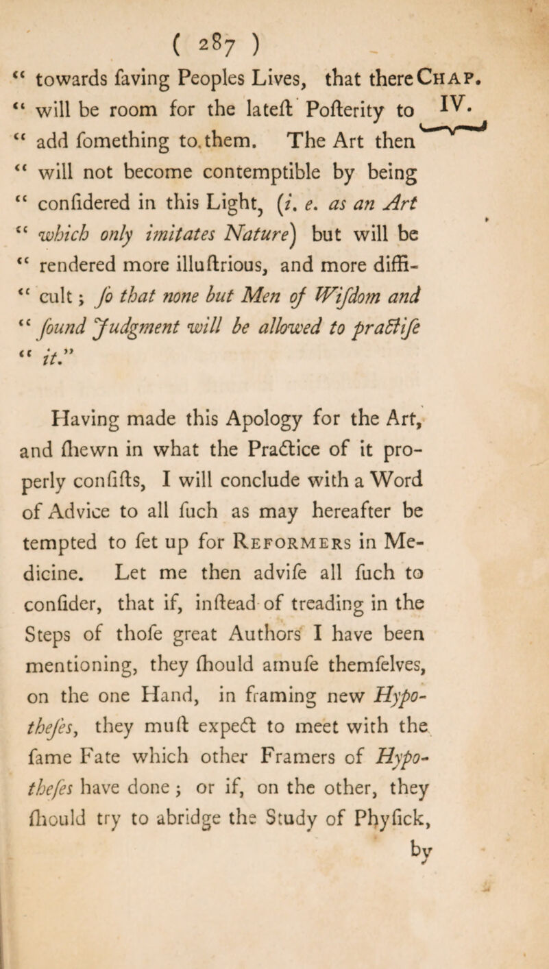 “ towards faving Peoples Lives, that there Chap. “ will be room for the lateft Pofterity to “ add fomething to,them. The Art then “ will not become contemptible by being <c coniidered in this Light, (/. e. as an Art “ which only imitates Nature) but will be <c rendered more illuftrious, and more diffi- <£ cult; Jo that ?ione but Men oj Wijdom and “ found Judgment will be allowed to praffife “it. Having made this Apology for the Art, and (hewn in what the Practice of it pro¬ perly confifts, I will conclude with a Word of Advice to all fuch as may hereafter be tempted to fet up for Reformers in Me¬ dicine. Let me then advife all fuch to confider, that if, in dead of treading in the Steps of thofe great Authors I have been mentioning, they (hould amufe themfelves, on the one Hand, in framing new Hypo- thejes, they mu ft expert to meet with the fame Fate which other Framers of Hypo- thefes have done; or if, on the other, they fhould try to abridge the Study of Phyfick, bv