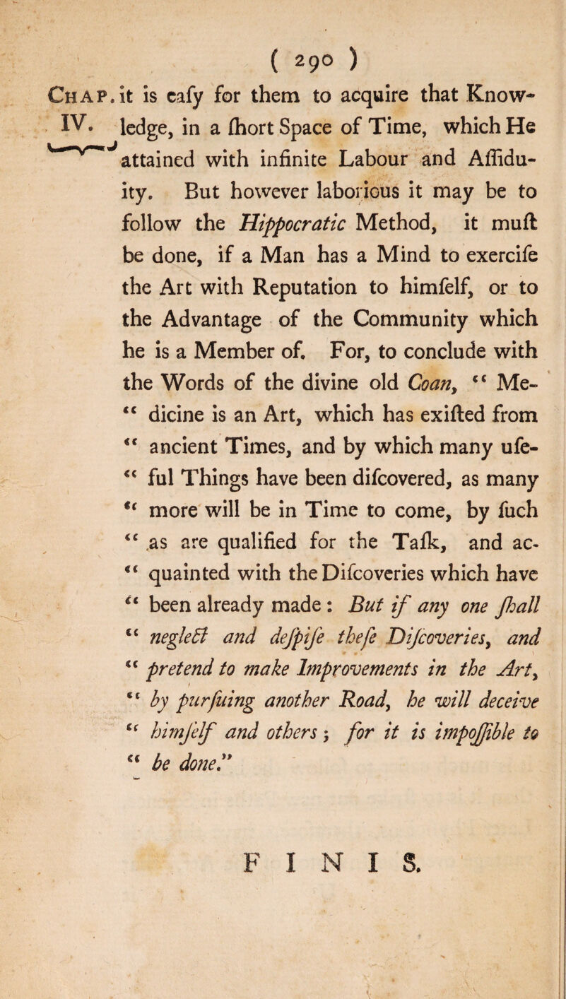 it is cafy for them to acquire that Know¬ ledge, in a Ihort Space of Time, which He attained with infinite Labour and Affidu- ity. But however laborious it may be to follow the Hippocratic Method, it muft be done, if a Man has a Mind to exercife the Art with Reputation to himfelf, or to the Advantage of the Community which he is a Member of. For, to conclude with the Words of the divine old Coan, c< Me- <c dicine is an Art, which has exifted from <c ancient Times, and by which many ufe- <c ful Things have been difcovered, as many u more will be in Time to come, by fuch “ as are qualified for the Talk, and ac- €i quainted with the Difcoveries which have €t been already made : But if any one fall c< negleB and defpife thefe Dijcoveries, and “ pretend to make Improvements in the Arty f ct by pur filing another Road, he will deceive <f himfelf and others; for it is impojjible to u be done!*