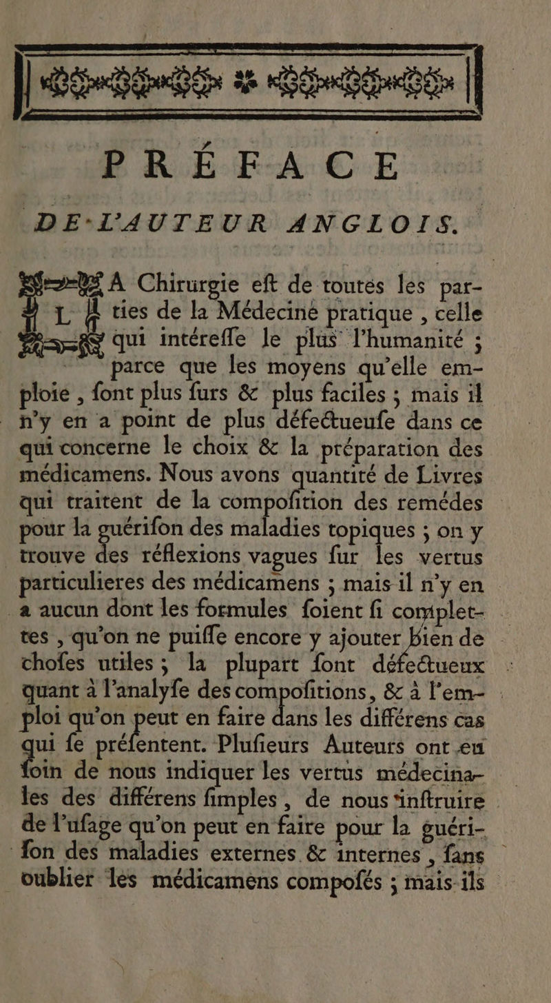 a PREFACE DE L,AUTEUR ANGL Ors. eo=¥4 A Chirurgie eft de toutes les par- L &amp; ties de la Médecine pratique , celle qui intéreffe le plus l'humanité ; parce que les moyens qu'elle em- ploie , font plus furs &amp; plus faciles ; mais il Wy en a point de plus défe&amp;ueufe dans ce qui concerne le choix &amp; la préparation des médicamens. Nous avons quantité de Livres qui traitent de la compofition des remédes - pour la guérifon des maladies topiques ; on y | trouve dei réflexions vagues fur les vertus particulieres des médicamens ; mais il n'y en — . à aucun dont les formules foient fi complet _ tes , qu'on ne puiffe encore y Le dé - chofes utiles; la plupart font défe&amp;ueux : quant à l'analyfe des vu DLE &amp; à l'em- : ploi qu'on peut en faire dans les différens cas ui fe préfentent. Plufieurs Auteurs ont eu Lin de nous indiquer les vertus médecina- les des différens fimples, de nous ‘inftruire © de l'ufage qu'on peut en faire pour la guéri- fon des maladies externes &amp; internes , fans - oublier les médicamens compofés ; mais ils