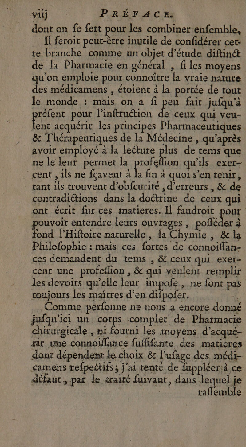 **6 vi c PRÉFACE: | dont on fe fert pour les combiner enfemble, Il feroit peut-être inutile de confidérer cet- te branche comme un objet d'étude diftin&amp; de la Pharmacie en général , fi les moyens u'on emploie pour connoitre la vraie nature m médicamens , étoient à la portée de tout le monde : mais on a fi peu fait jufqu’a préfent pour l’inftruction 2 ceux qui veu- Lo acquérir les principes Pharmaceutiques &amp; Thérapentiques de la Médecine , qu'après avoir employé à la le&amp;ure plus de tems que ne le leur permet la profeflion qu'ils exer- cent , ils ne fcavent à i fin à quoi s’en tenir, tant ils trouvent d'obfcurité , d'erreurs , &amp; de contradictions dans la doctrine de ceux qui ont écrit fur ces matieres. Il faudroit pour pouvoir entendre leurs ouvrages , pofleder à fond l’Hiftoire naturelle , la Chymie , &amp; la Philofophie : mais ces fortes de connoiffan- ces demandent du tems , &amp; ceux qui exer- cent une profeffion , &amp; qui veulent remplir les devoirs qu'elle leur impofe , ne font pas toujours les maitres d'en difpofer. 4 Comme perfonne ne nous a encore donné jufquici un eps complet de Pharmacie chirurgicale , ni fourni les moyens. d'acqué- iir une connoiflance fuffifante des matieres dont dépendent le choix &amp; l'ufage des médi- «amens refpectifs; j'ai tenté de fuppléerià ce défaut, par le wairé fuivant, dans ape, je raflemble