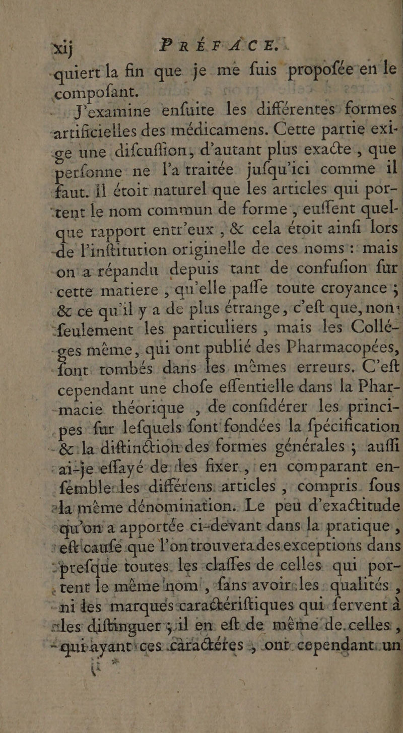 y à 7 ! xij PRÉ rence à “a -quiert la fin que je me fuis propofée en le compofant. T^ RO TA QU Jexamine enfuite les différentes: formes. artificielles des médicamens. Cette partie exi- ge une difcuflion; d'autant plus exacte , que | erfonne ne latraitée jufqu'ici comme il faut. il étoir naturel que les articles qui por- | ‘tent le nom commun de forme ; euffent quel- que rapport entr'eux , &amp; cela étoit ainfi lors: -de Pinftitution originelle de ces noms :: mais on a répandu depuis tant de confufion far | ‘cette matiere , qu'elle pafle toute croyance 5. &amp; ce quil y a de plus étrange, c'eft que, non feulement les particuliers , mais les Collé— -ges méme, qui ont fiw des Pharmacopées, font: tombés dans les mêmes erreurs. C'eft cependant une chofe effentielle dans la Phar- -macie théorique , de confidérer les. princi- es far lefquels font fondées la fpécification -&amp;:la diftinétion des formes générales; autfi -ai-je effayé de des fixer, en comparant en- fémblerles différens articles ; compris. fous »la mème dénomination. Le peu d'exactitude “qu'on a apportée ci-devant dans la pratique, 'efticaufé que l'ontrouverades exceptions dans “prefque toutes. les claffes de celles qui por- . tent le méme ‘nom’, fans avoir:les : qualités , “ni des marques-caracteriftiques qui fervent à iles diftinguer 5.11 en eft de méme de.celles , Cgurayant'ces carackétes 4 .ont-cependantrun P o - ü E m den