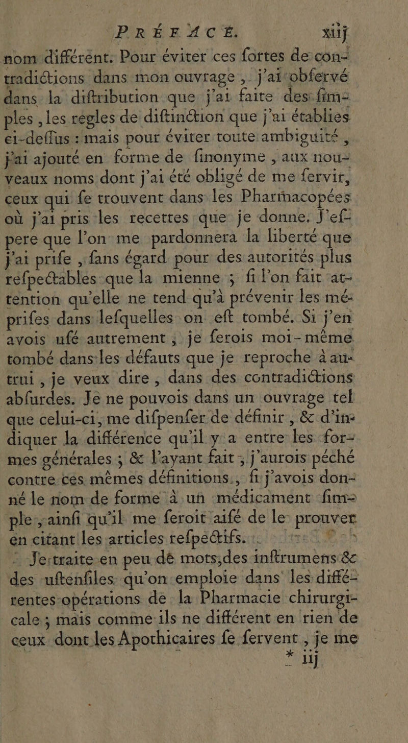 VPRÉEMACÉ: aie nom différent: Pour éviter ces fortes de con- tradiétions dans mon ouvrage , j'ai obfervé dans la diftribution que j'ai faite des: fim- ples , les regles de diftinétion que j'ai établies ci-deffus : mais pour éviter toute ambiguité , jai ajouté en forme de finonyme , aux nou- veaux noms dont j'ai été obligé de me fervir, ceux qui fe trouvent dans les Pharmacopées où j'ai pris les recettes que je donne. J'ef pere que l’on me pardonnera la liberté que j'ai prife , fans égard. pour des autorités plus refpectables que la mienne 5 fi l'on fait at tention qu'elle ne tend qu'à prévenir les mé: prifes dans lefquelles on eft tombé. Si j'en avois ufé autrement ; je ferois moi-même tombé dans:les défauts que je reproche àau- trui , je veux dire, dans des contradictions abfurdes. Je ne pouvois dans un ouvrage tel que celui-ci, me difpenfer de définir , &amp; d'in: diquer la différence qu'il y a entre les for- mes générales ; &amp; Vayant fait ; j'aurois péché contre ces mêmes définitions, fi j’avois don- né le nom de forme à ut médicament fim ple ;ainfi qu'il me feroit aifé de le- prouver en citant les articles refpeQrifs. re © : Jertraite.en peu dé mots;des inftrumens &amp; des uftenfiles qu'on emploie dans les diffé- rentes opérations de la Pharmacie chirurgi- cale; mais comme 1ls ne différent en rien de ceux dont les Apothicaires fe fervent , je me : | : * iij