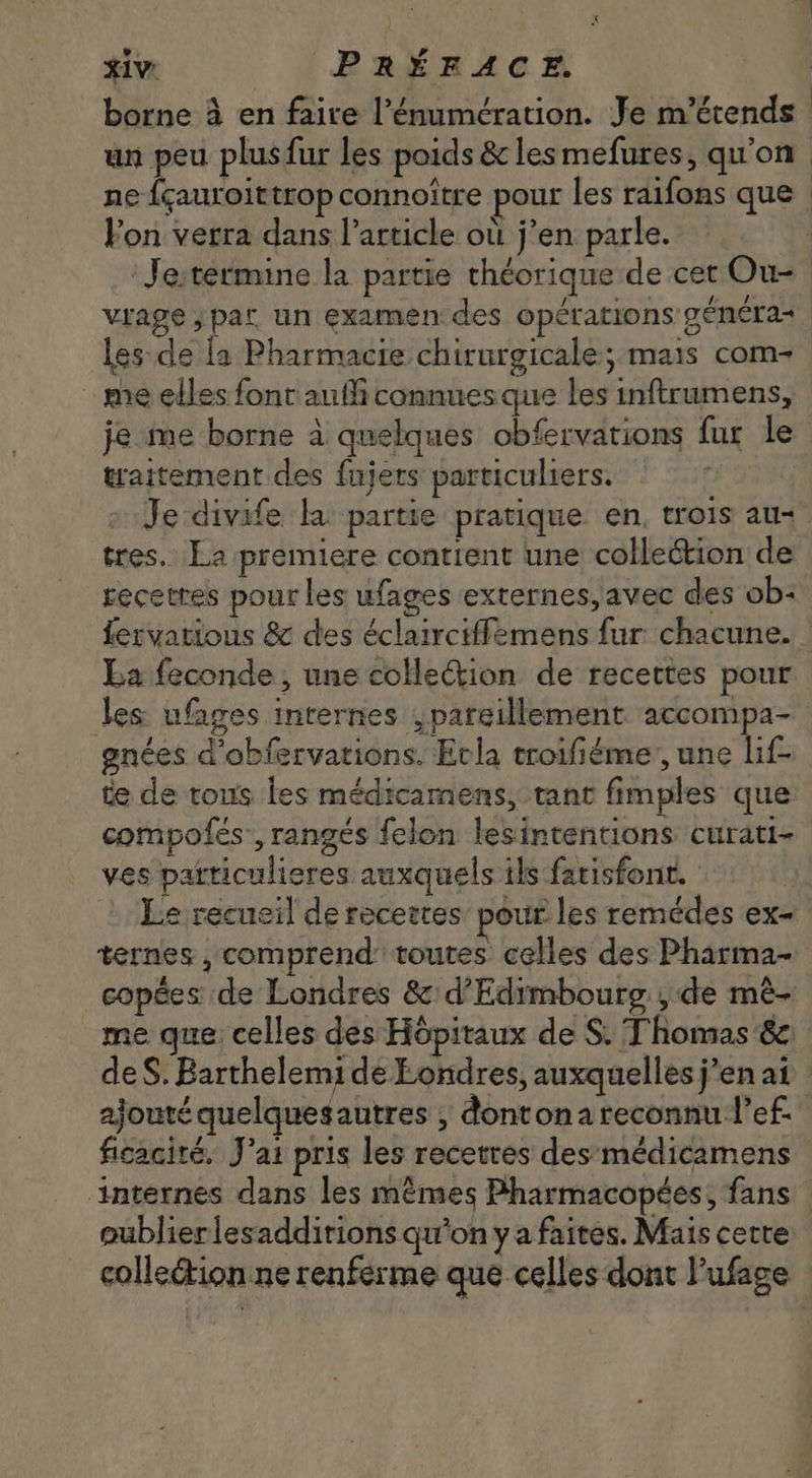 xiv. PRÉFACE. borne à en faire l'énumération. Je m’étends un peu plusfur les poids &amp; les mefures, qu'on ne {cauroittrop connoitre pour les raifons que - Fon verra dans l'article où j'en parle. : Je; termine la partie théorique de cet Ou- vrage,par un examen: des opérations généra- | les de la Pharmacie chirurgicale; mais com- | me elles font auf connues que les inftrumens, je me borne à quelques obfervations fur le traitement des fnjers particuliers. Je divife la. partie pratique en, trois au- tres. La premiere contient une collection de recettes pour les ufages externes, avec des ob- feryatious &amp; des éclairciffsmens fur chacune. | La feconde , une collection de recettes pour les ufages internes ,pareillement. accompa- enées d'obfervations. Ecla troifiéme, une lif- te de tous les médicamens, tant fimples que compofes', rangés felon lesintentions curati- ves patticulieres auxquels ils fatisfonr. Le recueil de recettes pour les remédes ex- ternes , comprend: toutes celles des Pharma- copées de Londres &amp;:d’Edimbourg , de mé- me que celles des Hópitaux de S. Thomas &amp; de S. Barthelemi de Londres, auxquelles j'en ai ajouté quelquesautres , dontona reconnu l’ef. ficacité, J'ai pris les recettes des médicamens internes dans les mêmes Pharmacopées, fans publierlesadditions qu'on y a faites. Mais cette collection ne renferme que celles dont l'ufaee