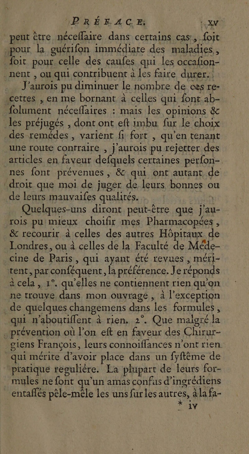 IBRÉE AC, HS peut être néceffaire dans certains cas, foit pour la guérifon immédiate des maladies , . foit pour celle des caufes qui les occafion- . nent , ou qui contribuent à les faire durer. _ J'aurois pu diminuer le nombre de oes re- cetres , en me bornant à celles qui font ab- folument néceflaires : mais les opinions &amp; les préjugés , dont ont eft imbu fur le choix des remédes , varient fi fort , qu'en tenant une route contraire , j'aurois pu rejetter des articles en faveur defquels certaines perfon- nes font prévenues , &amp; qui ont autant de droit que moi de juger de leurs bonnes ou de leurs mauvaifes qualités. RSS Quelques-uns diront peut-étre que j'au- rois pu. mieux choifir mes Pharmacopées , &amp; recourir à celles des autres Hôpitaux de Londres, ou à celles de la Faculté de Méde- cine de Paris, qui ayant été revues , méri- tent, par conféquent, la préférence. Je réponds à cela , 1°. qu'elles ne contiennent rien qu'on ne trouve, dans mon ouvrage , à l'exception de quelques changemens dans les formules , qui n'aboutiffent à rien, 2°. Que malgré la . prévention où l'on eft en faveur des Chirur- . giens Francois, leurs connoiflances n'ont rien. qui mérite d'avoir place dans un fyftéme de pratique reguliére. La plupart de leurs for- mules nefont qu'un amas confus d'ingrédiens -entaflés pêle-mêle les uns fur les autres, àlafa- * Av \