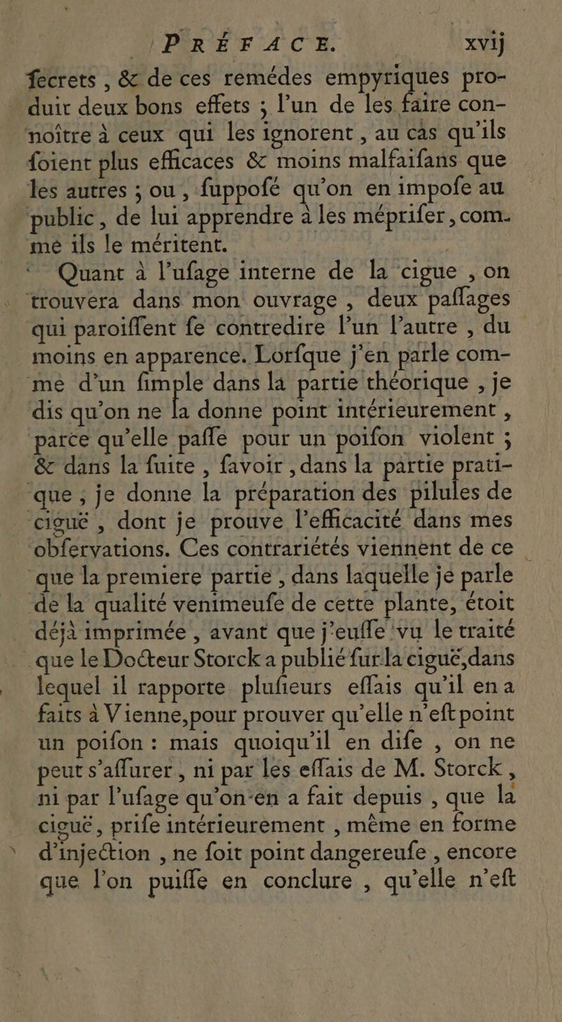 PRÉFACEÉE. xvij fecrets , &amp; de ces remédes empyriques pro- - duit deux bons effets ; l'un de les faire con- noitre à ceux qui les ignorent , au cas qu'ils foient plus efficaces &amp; moins malfaifans que les autres ; ou , fuppofé qu'on en impofe au public, de lui apprendre à les méprifer , com. me ils le méritent. | Quant à l'ufage interne de la cigue , on trouvera dans mon ouvrage , deux paflages qui paroiffent fe contredire l'un l'autre , du moins en apparence. Lorfque j'en parle com- me d'un fimple dans la partie théorique , je dis qu'on ne la donne point intérieurement , parce qu'elle paffe pour un poifon violent ; &amp; dans la fuite , favoir , dans la partie prati- ‘que ; je donne la préparation des pilules de cieué , dont je prouve l'efficacité dans mes obfervations. Ces contrariétés viennent de ce _ que la premiere partie , dans laquelle je parle de la qualité venimeufe de cette plante, étoit déjà imprimée , avant que j'euffe vu le traité . que le Docteur Storck a publié fur la cigué,dans lequel il rapporte plufieurs effais qu'il ena faits à Vienne,pour prouver qu'elle n’eft point un poifon : mais quoiqu'il en dife , on ne peut s'affurer , ni par les effais de M. Storck , ni par l'ufage qu'on:en a fait depuis , que la cigu£ , prife intérieurement , même en forme d'inje&amp;ion , ne foit point dangereufe , encore que l'on puiffe en conclure , qu'elle n'eft