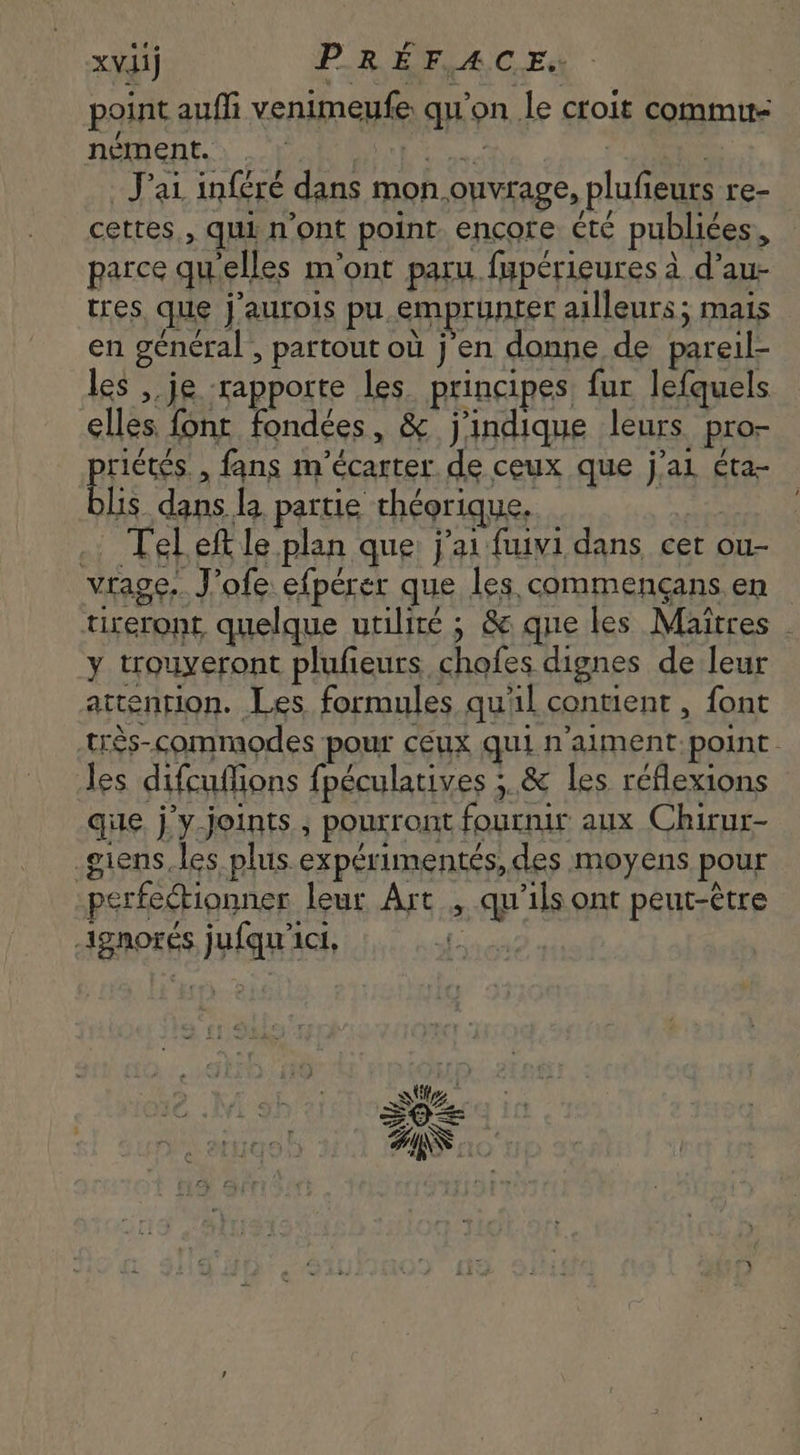 xviij PREFACE. | point auffi venimeufe qu'on le croit commu- nément. . Kit | _ J'ai inféré dans mon ouvrage, plufieurs re- cettes , qui n'ont point. encore été publiées, - parce quelles m'ont paru fupérieures à d'au- tres, que j'aurois pu emprunter ailleurs; mais en general’, partout où j'en donne de pareil- les , je rapporte les. principes fur lefquels elles font fondées, &amp; j'indique leurs pro- peus , fans m'écarter de ceux que j’al éta- lis dans la partie théorique. | | .: Teleft le plan que j'ai fuivi dans cet eras vrage. J'ofe efpérer que les commengans en - tireront quelque utiliré ; &amp; que les Maitres . y trouveront plufieurs chofes dignes de leur attention. Les formules qu'il contient , font très-commodes pour ceux qui n'aiment point. les difcuffions fpéculatives ; &amp; les réflexions que j'y. joints , pourront fournir aux Chirur- .giens,les plus expérimentés, des moyens pour perfectionner leur Art , qu'ils ont peut-être ignores jufqu'ici, |