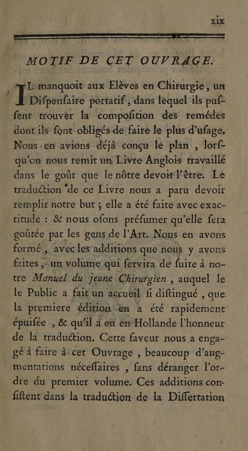 MOTIF DE CET OUF RAGE. og L manquoit aux Elèves en Chirurgie ; un I Difpenfaire portatif , dans lequel ils puf- fent trouver la compofition des remédes dont ils font- obligés de faire le plus d’ufage. Nous-en avions déjà conçu le plan , lorf- qu'on nous remit un Livre Anglois travaillé dans le goût que le nôtre devoit l’être. Le traduction “de ce Livre nous a paru devoir remplir notre but ; elle a été faite avec exac- titude : &amp; nous ofons préfumer qu'elle fera goütée par les gens de l'Art. Nous en avons formé, avec les additions que nous y avons aites ,- un volume qui fervira de fuite à no- tte Manuel du jeune Chirurgien , auquel le le Public a fait un accueil fi SUAVE que la premiere édition en a été ripidement épuifée , &amp; qu il à ew en Hollande l'honneur de la traduction. Cette faveur nous a enga- gé à faire à. cet Ouvrage , beaucoup d'aug- mentations néceflaires , fans déranger l'or- dre du premier totus Ces additions con- - fiftent dans la traduction de la Differtation