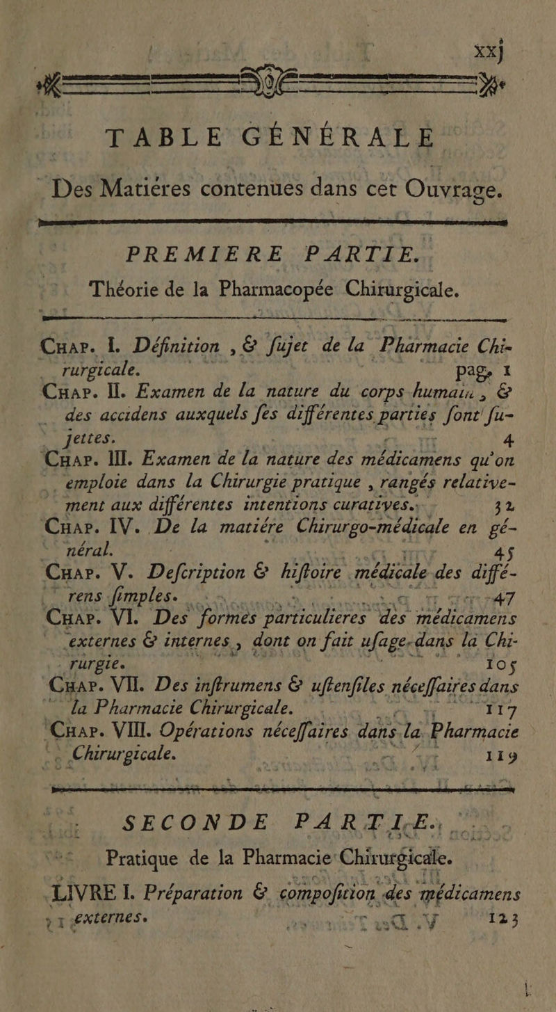 ASS XX] Me , men ENT TABLE GÉNÉRALE . Des Matiéres contenues dans cet Ouvrage. PREMIERE PARTIE. Théorie de la Pharmacopée ane heat Cuar. L Définition , &amp; fujet de la ying s Chi- rurgicale. (0 page ai Cuap. Il. Examen de la nature du corps humain, &amp; des accidens auxquels fes différentes parties font! fu- jettes. 4 Cuar. lll. Examen de la nature des médicamens qu'on emploie dans la Chirurgie pratique , rangés relative- ment aux différentes intentions curatryes..- 32 ‘Cua. IV. De la matiére Chirurgo-médicale en i - néral. Cua». V. RTI pion e hiftoire médicale des diffe | rens fimples. : ~ 47 Cuar. VI. Des formes ATA cis ANNE externes &amp; internes , dont on fait ufage- dans la Chi- rurgie. Ios Cua. VII. Des inftrumens &amp; uftenfiles néceffaires dans la Pharmacie Chirurgicale. TET 7 Car. VIII. Opérations néceffaires dans la Pharmacie Fos 119 LIVRE L Préparation &amp; anao tion. des “médicamens à 1 externes. rad 123