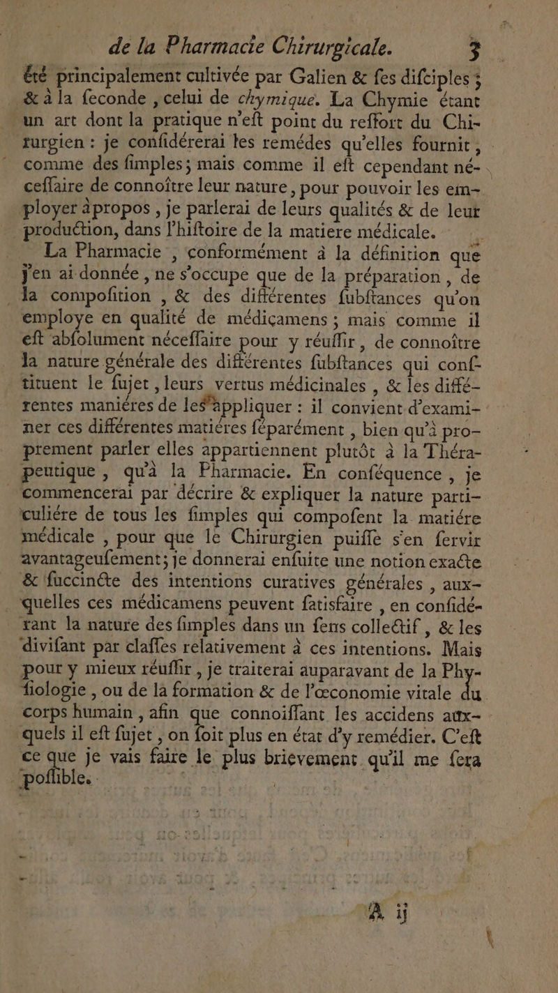 &amp;é principalement cultivée par Galien &amp; fes difciples &amp; à la feconde , celui de chymique. La Chymie étant un art dont la pratique n'eft point du reffort du Chi- ceflaire de connoitre leur nature, pour pouvoir les em- production, dans l'hiftoire de la matiere médicale. : La Pharmacie , conformément à la définition que jen ai donnée , ne s'occupe que de la préparation, de .la compofition , &amp; des différentes. fubftances qu'on employe en qualité de médiçamens ; mais comme il eft abfolument néceffaire pour y réuflir, de connoître la nature générale des différentes fubftances qui conf tituent le fujet , leurs vertus médicinales , &amp; les diffé- rentes maniéres de les'hppliquer : il convient d'exami- ner ces différentes maticres féparément , bien qu'à pro- prement parler elles appartiennent plutót à la Théra- peutique , quà la Pharmacie. En conféquence , je €ommencerai par décrire &amp; expliquer la nature parti- culiére de tous les fimples qui compofent la matiére médicale , pour que le Chirurgien puiffe sen fervir avantageufement; Je donnerai enfuite une notion exacte &amp; fuccinéte des intentions curatives générales , aux- . quelles ces médicamens peuvent fatisfaire , en confidé- rant la nature des fimples dans un fens collectif , &amp; les divifant par claffes relativement à ces intentions. Mais pour y mieux réuffir , je traiterai auparavant de la Ae corps humain , afin que connoiffant les accidens aux- quels il eft fujet , ib plus en état d'y remédier. C’eft ce A je vais faire le plus brievement qu'il me fera poflible. 25 |