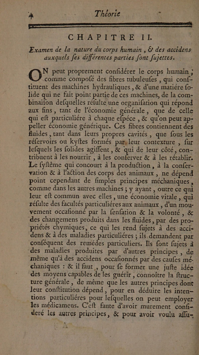 pu—————— CHAPITRE IL Examen de la nature du corps humain , &amp; des accidens auxquels fes différentes parties font fujettes. Où peut proprement confidérer le corps humain ; comme compofé des fibres tubuleufes , qui conf- tituent des machines hydrauliques , &amp; d’une matiére fo- lide qui ne fait point partie de ces machines, de la com- . binaifon defquelles réfulte une organifation qui répond aux fins, tant de l'économie générale, que de celle qui eft particulière à chaque TUE , &amp; qu'on peut ap- peller économie générique. Ces fibres contiennent des fluides , tant dans leurs propres cavités , que fous les réfervoirs ou kyftes formés parsleur contexture , fur lefquels les folides agiffent , &amp; qui de leur côté, con- tribuent à les nourrir , à les AURIS &amp; à les rétablir. Le fyftéme qui concourt à la produétion , à la confer- vation &amp; à l'a&amp;ion des corps des animaux , ne dépend point cependant de fimples principes méchaniques , comme dans les autres machines ; y ayant , outre ce qui leur eft commun avec elles , une économie vitale , qui réfulte des facultés particuliéres aux animaux , d'un mou- vement occafionné par la fenfation &amp; la volonté , &amp; des changemens produits dans les fluides, par des pro- priétés chymiques, ce qui les rend fujets à des acci- dens &amp; à des maladies particuliéres ; ils, demandent par conféquent des remédes particuliers. Ils font fujets à des maladies produites par d'autres principes, de même qu'à des accidens occafionnés par des caufes mé chaniques : &amp; il faut , pour fe former une jufte idée des moyens capables de les guérir , connoître la ftruc- ture générale , de méme que les autres principes dont leur conftitution dépend, pour en déduire les inten- tions particuliéres pour lefquelles on peut employer les médicamens. C'eft faute d'avoir murement confi- - dere les autres principes, &amp; pour avoir voulu aflu- H à à