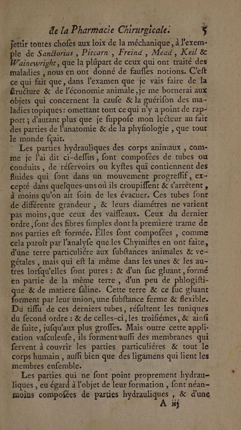 NX de la Pharmacie Chirurgicale. 5 jettir tontes chofes aux loix de la méchanique, à l'exem- ple de Sanétorius , Pitcarn , Freind , Mead, Kei &amp; Wainewright, que la plipart de ceux qui ont traité des maladies , nous en ont donné de faufles notions. C'eft ce qui fait que, dans l'examen que je vais faire de la Bru&amp;ure &amp; de l'économie animale ,je me bornerai aux objets qui concernent la caufe &amp; la guérifon des ma- ladies topiques: omettant tout ce ste n'y a point de rap- port ; d'autant plus que je fuppofe mon lecteur au fait des parties de l'anatomie &amp; de la phyfiologie , que tout le monde {cait. | Les parties hydrauliques des corps animaux , cam- me je l'ai dit ci-deffus, font compofees de tubes ou conduits, de réfervoirs ou kyftes qui contiennent des fluides qui font dans un mouvement progreffif , ex- cepté dans quelques-uns où ils croupiffent &amp; s'arrêtent , à moins qu'on ait foin de les évacuer. Ces tubes font de différente grandeur , &amp; leurs diamétres ne varient pas moins,que ceux des vaiffeaux. Ceux du dernier ordre , font des fibres fimples dont la premiere trame de - nos parties eft formée. Elles font compofées , comme cela paroit par l'analyfe que les Chymiftes en ont faite, d'une terre particuliére aux fubftances animales &amp; ve- gétales , mais qui eft la méme dans les unes &amp; les au- . tres lorfqu'elles font pures : &amp; d'un fuc gluant , formé * o LI LS en partie de la méme terre , d'un peu de phlogifti- que &amp; de matiere faline. Cette terre &amp; ce fuc gluant side par leur union, une fubftance ferme &amp; flexible. Du tiflu de ces derniers tubes, réfultent les tuniques du fecond ordre : &amp; de celles-ci,les troifiémes, &amp; ainfi de fuite, jufqu'aux plus groffes. Mais outre cette appli- cation vafculeufe, ils forment'aufli des membranes qui fervent à couvrir les parties particuliéres &amp; tout le corps humain , aufli bien que des ligamens qui lient les inembres enfemble. ; Les parties qui ne font point proprement hydrau- liques , eu égard à l'objet de leur formation , font néan- moins compofées de parties cle , &amp; dune iif